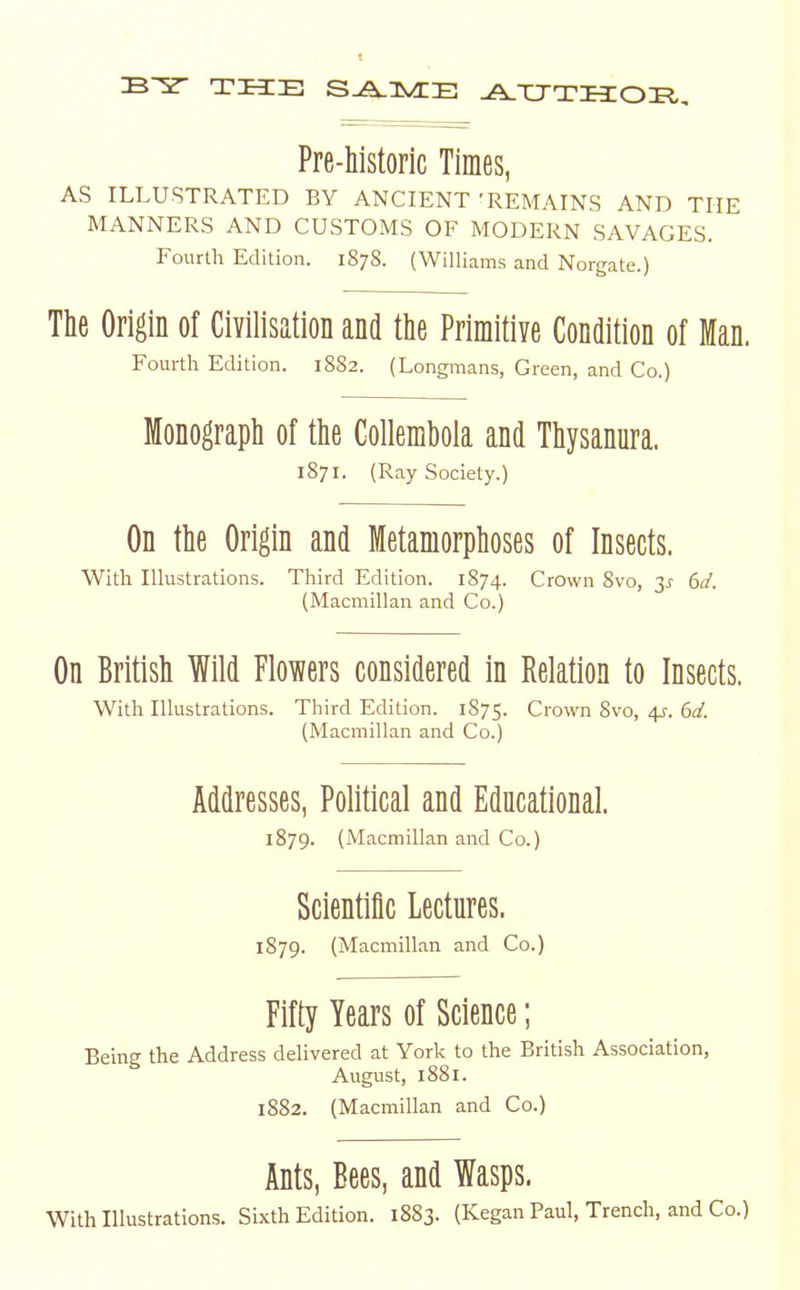 THE S^IVCE ^XJTHOE,, Pre-historic Times, AS ILLUSTRATED BY ANCIENT'REMAINS AND THE MANNERS AND CUSTOMS OF MODERN SAVAGES. Fourth Edition. 1878. (Williams and Norgate.) The Origin of Civilisation and tlie Primitive Condition of Iflan. Fourth Edition. 1882. (Longmans, Green, and Co.) Monograph of the Collembola and Thysanura. 1871. (Ray Society.) On the Origin and Metamorphoses of Insects. With Illustrations. Third Edition. 1874. Crown 8vo, 3^ dd. (Macmillan and Co.) On British Wild Flowers considered in Relation to Insects. With Illustrations. Third Edition. 1875. Crown 8vo, 4J-. 612'. (Macmillan and Co.) Addresses, Political and Educational. 1879. (Macmillan and Co.) Scientific Lectures. 1879. (Macmillan and Co.) Fifty Years of Science; Being the Address delivered at York to the British Association, August, 1881. 1882. (Macmillan and Co.) Ants, Bees, and Wasps. With Illustrations. Sixth Edition. 1883. (Kegan Paul, Trench, and Co.)