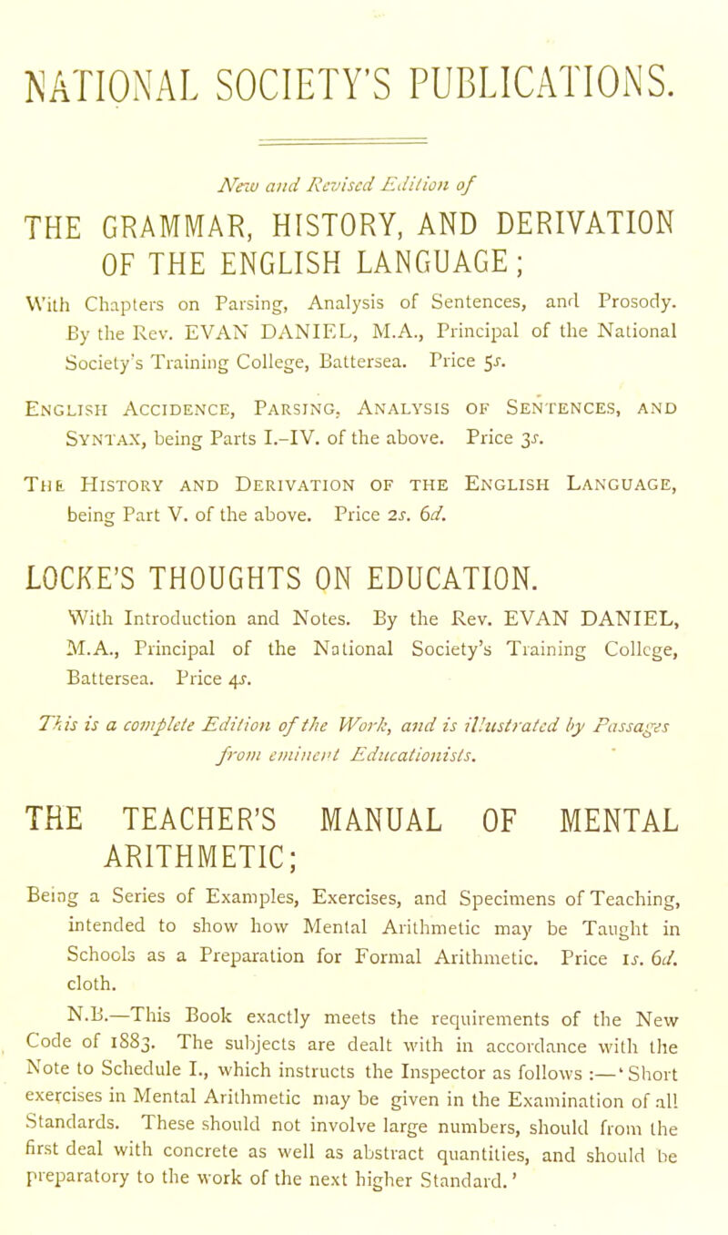 NATIONAL SOCIETY'S PUBLICATIONS. Ne'M and Re-uiscd Edilion of THE GRAMMAR, HISTORY, AND DERIVATION OF THE ENGLISH LANGUAGE; With Chapters on Parsing, Analysis of Sentences, and Prosody. By the Rev. EVAN DANIEL, M.A., Principal of the National Society's Training College, Battersea. Price 5J-. English Accidence, Parsing, Analysis of Sentences, and Syntax, being Parts I.-IV. of the above. Price 3^-. Tua History and Derivation of the English Language, being Part V. of the above. Price 2s. 6d. LOCKE'S THOUGHTS ON EDUCATION. With Introduction and Notes. By the Rev. EVAN DANIEL, M.A., Principal of the National Society's Training College, Battersea. Price 4^. This is a complete Edilion of the Work, and is ilhtstratcd by Passages from eminei't Educationists. THE TEACHER'S MANUAL OF MENTAL ARITHMETIC; Being a Series of Examples, Exercises, and Specimens of Teaching, intended to show how Menial Arithmetic may be Taught in Schools as a Preparation for Formal Arithmetic. Price i^. 6d. cloth. N.B.—This Book exactly meets the requirements of the New Code of 1S83. The subjects are dealt with in accordance with the Note to Schedule I., which instructs the Inspector as follows :—'Short exercises in Mental Arithmetic may be given in the Examination of all Standards. These should not involve large numbers, should from the first deal with concrete as well as abstract quantities, and should be preparatory to the work of the next higher Standard.'