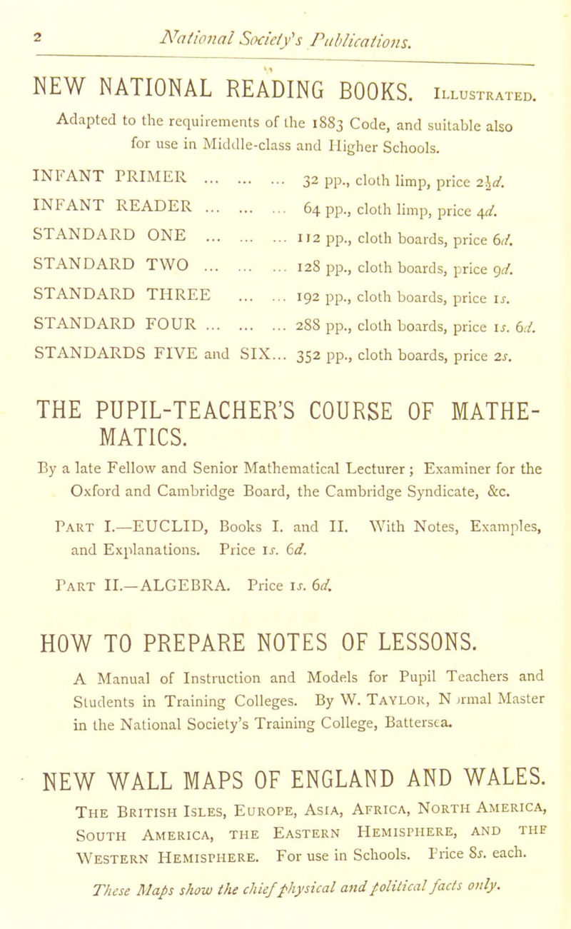 NEW NATIONAL READING BOOKS, illustrated. Adapted to the requirements of the 1883 Code, and suitable also for use in Middle-class and Higher Schools. INFANT PRIMER 32 pp., doth limp, price 2W. INFANT READER 64 pp., cloth limp, price 4^. STANDARD ONE 112 pp., cloth boards, price 6^/. STANDARD TWO 128 pp., cloth boards, price Qfl-. STANDARD THREE 192 pp., doth boards, price i^. STANDARD FOUR 288 pp., cloth boards, price i.;. 6./. STANDARDS FIVE and SIX... 352 pp., doth boards, price 2j-. THE PUPIL-TEACHER'S COURSE OF MATHE- MATICS. By a late Fellow and Senior Mathematical Lecturer; Examiner for the Oxford and Cambridge Board, the Cambridge Syndicate, &c. Part I.—EUCLID, Books I. and II. With Notes, Examples, and Explanations. Price \s. 6d. Part II.—ALGEBRA. Price is. 6d. HOW TO PREPARE NOTES OF LESSONS. A Manual of Instruction and Models for Pupil Teachers and Students in Training Colleges. By W. Taylor, N jrmal Master in the National Society's Training College, Battersea. NEW WALL MAPS OF ENGLAND AND WALES. The British Isles, Europe, Asia, Africa, North America, South America, the Eastern Hemisphere, and the Western Hemisphere. For use in Schools. Price ?>s. each. These Map show the chief physical andpoliiical fads only.