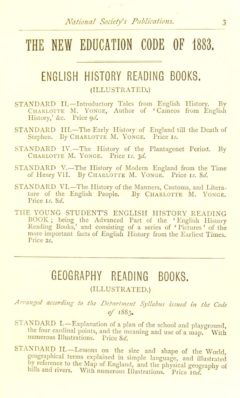 THE NEW EDUCATION CODE OF 1883. ENGLISH HISTORY READING BOOKS. (ILLUSTRATED.) STANDARD IL—Introductory Tales from English History. By Charlot te M. Yonge, Author of ' Cameos from English History,' &c. Price (^d, STANDARD HI.—The Early History of England till the Death of Stephen. By Charlotte M. Yonge. Price ij-. STANDARD IV.—The History of the Plantagenet Period. By Charlotte M. Yonge. Price is. ^d. STANDARD V.—The History of Modern England from the Time of Henry VH. By Charlotte M. Yonge. Price is. ?,d. STANDARD VI.—The History of the Manners, Customs, and Litera- ture of the English People. By Charlotte M. Yonge. Price IJ'. &d. THE YOUNG STUDENT'S ENGLISH HISTORY READING BOOK ; being the Advanced Part of the ' English History Reading Books,' and consisting of a series of ' Pictures ' of the more important facts of English History from the Earliest Times. Price 2s. GEOGRAPHY READING BOOKS. (ILLUSTRATED.) Jn-anged according to the Detriment Syllabus issued in the Code of 1883. STANDARD I. —Explanation of a plan of the school and playground, the four cardinal points, and the meaning and use of a map. With numerous Illustrations. Price %d. STANDARD II.—Lessons on the size and shape of the World geographical terms explained in simple language, and illustrated by reference to the Map of England, and the physical geography of hills and rivers. With numerous Illustrations. Price \od