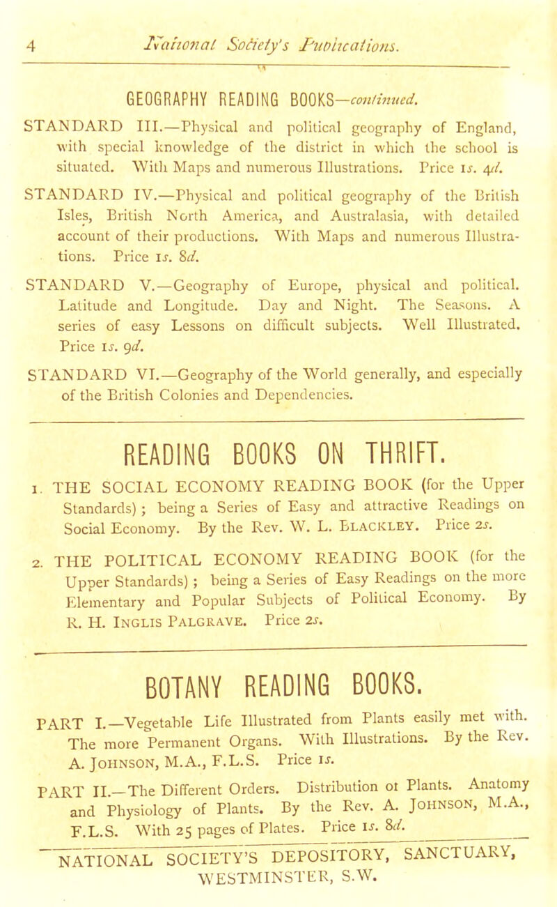 GEOGRAPHY READING mm-continued. STANDARD III.—Physical and political geography of England, with special knowledge of the district in which the school is situated. Witli Maps and numerous Illustrations. Price \s. 4//. STANDARD IV.—Physical and political geography of the British Isles, British North America, and Australasia, with detailed account of their productions. With Maps and numerous Illustra- tions. Price \s. 8d. STANDARD V.—Geography of Europe, physical and political. Latitude and Longitude. Day and Night. The Seasons. A series of easy Lessons on difiicult subjects. Well Illustrated. Price IS. gd. STANDARD VI.—Geography of the World generally, and especially of the British Colonies and Dependencies. READING BOOKS ON THRIFT. 1. THE SOCIAL ECONOMY READING BOOK (for the Upper Standards) ; being a Series of Easy and attractive Readings on Social Economy. By the Rev. W. L. Blackley. Price 2s. 2. THE POLITICAL ECONOMY READING BOOK (for the Upper Standards) ; being a Series of Easy Readings on the more Elementary and Popular Subjects of PoHlical Economy. By R. H. Inglis Palgrave. Price 2s. BOTANY READING BOOKS. PART L—Vegetable Life Illustrated from Plants easily met with. The more Permanent Organs. With Illustrations. By the Rev. A. Johnson, M.A., F.L.S. Price is. PART II —The Different Orders. Distribution 01 Plants. Anatomy and Physiology of Plants. By the Rev. A. Johnson, M.A., E.L.S. With 25 pages of Plates. Price U. 8(/. ^TIol^^irTocrinT^DEPOSITORY, SANCTUARY. WESTMINSTER, S.W.