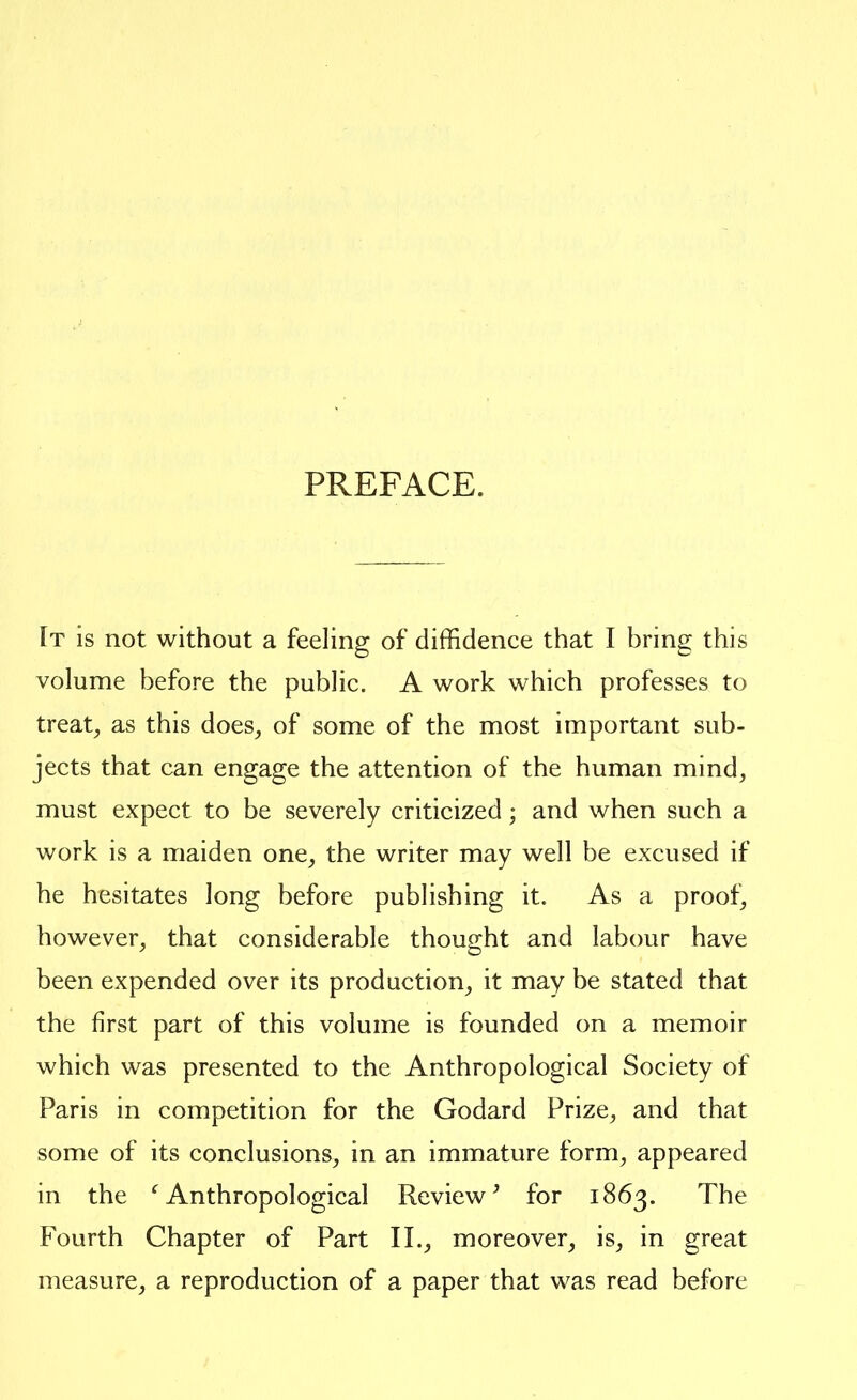 PREFACE. It is not without a feeling of diffidence that I bring this volume before the public. A work which professes to treaty as this does^ of some of the most important sub- jects that can engage the attention of the human mind, must expect to be severely criticized; and when such a work is a maiden one, the writer may well be excused if he hesitates long before publishing it. As a proof, however, that considerable thought and labour have been expended over its production, it may be stated that the first part of this volume is founded on a memoir which was presented to the Anthropological Society of Paris in competition for the Godard Prize, and that some of its conclusions, in an immature form, appeared in the ^Anthropological Review^ for 1863. The Fourth Chapter of Part 11., moreover^ is, in great measure, a reproduction of a paper that was read before