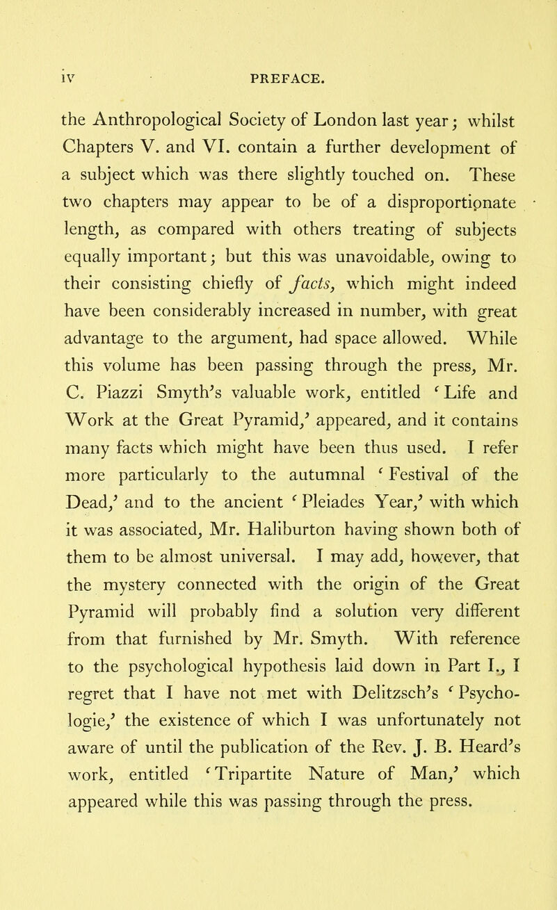 the Anthropological Society of London last year; whilst Chapters V. and VI. contain a further development of a subject which was there slightly touched on. These two chapters may appear to be of a disproportipnate length, as compared with others treating of subjects equally important; but this was unavoidable, owing to their consisting chiefly of facts, which might indeed have been considerably increased in number, with great advantage to the argument, had space allowed. While this volume has been passing through the press, Mr. C. Piazzi Smyth^s valuable work, entitled '^Life and Work at the Great Pyramid,^ appeared, and it contains many facts which might have been thus used. I refer more particularly to the autumnal ^ Festival of the Dead,^ and to the ancient ^ Pleiades Year,^ with which it was associated, Mr. Haliburton having shown both of them to be almost universal. I may add, howrever, that the mystery connected with the origin of the Great Pyramid will probably find a solution very different from that furnished by Mr. Smyth. With reference to the psychological hypothesis laid down in Part I., I regret that I have not met with Delitzsch's ^ Psycho- logic,' the existence of which I was unfortunately not aware of until the publication of the Rev. J. B. Heard's work, entitled '^Tripartite Nature of Man,' which appeared while this was passing through the press.