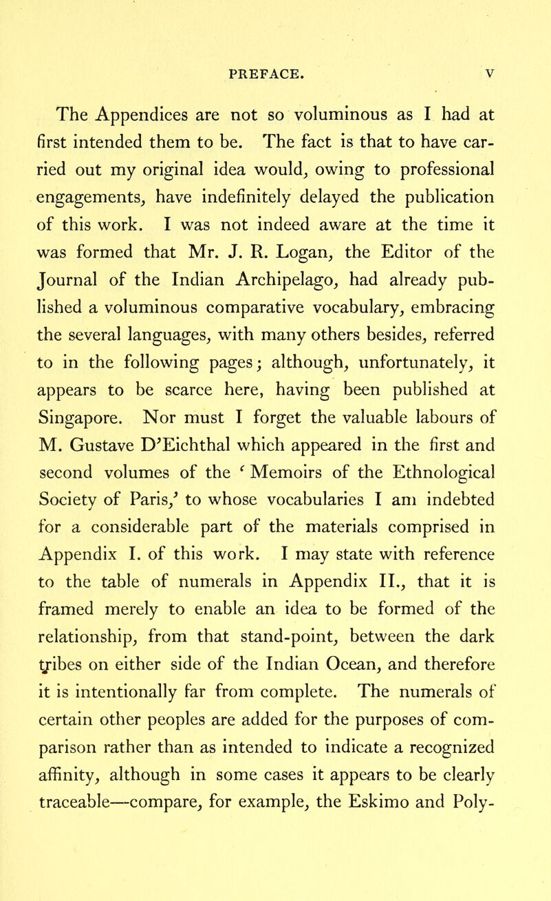 The Appendices are not so voluminous as I had at first intended them to be. The fact is that to have car- ried out my original idea would^ owing to professional engagements^, have indefinitely delayed the publication of this work. I was not indeed aware at the time it was formed that Mr. J. R. Logan^ the Editor of the Journal of the Indian Archipelago, had already pub- lished a voluminous comparative vocabulary, embracing the several languages, with many others besides, referred to in the following pages; although, unfortunately, it appears to be scarce here, having been published at Singapore. Nor must I forget the valuable labours of M. Gustave D^Eichthal which appeared in the first and second volumes of the ' Memoirs of the Ethnological Society of Paris,^ to whose vocabularies I am indebted for a considerable part of the materials comprised in Appendix I. of this work. I may state with reference to the table of numerals in Appendix II., that it is framed merely to enable an idea to be formed of the relationship, from that stand-point, between the dark tjibes on either side of the Indian Ocean, and therefore it is intentionally far from complete. The numerals of certain other peoples are added for the purposes of com- parison rather than as intended to indicate a recognized affinity, although in some cases it appears to be clearly traceable—compare, for example, the Eskimo and Poly-