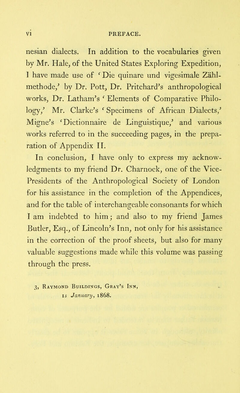 nesian dialects. In addition to the vocabularies given by Mr. Hale^ of the United States Exploring Expedition, 1 have made use of ' Die quinare und vigesimale Zahl- methode/ by Dr. Pott, Dr. Pritchard^s anthropological works, Dr. Latham's ' Elements of Comparative Philo- logy/ Mr. Clarke's ^ Specimens of African Dialects/ Migne's ^Dictionnaire de Linguistique/ and various works referred to in the succeeding pages, in the prepa- ration of Appendix II. In conclusion, I have only to express my acknow- ledgments to my friend Dr. Charnock, one of the Vice- Presidents of the Anthropological Society of London for his assistance in the completion of the Appendices, and for the table of interchangeable consonants for which I am indebted to him; and also to my friend James Butler, Esq., of Lincoln's Inn, not only for his assistance in the correction of the proof sheets, but also for many valuable suggestions made while this volume was passing through the press. 3, Raymond Buildings, Gray's Inn, IS January, 1868.