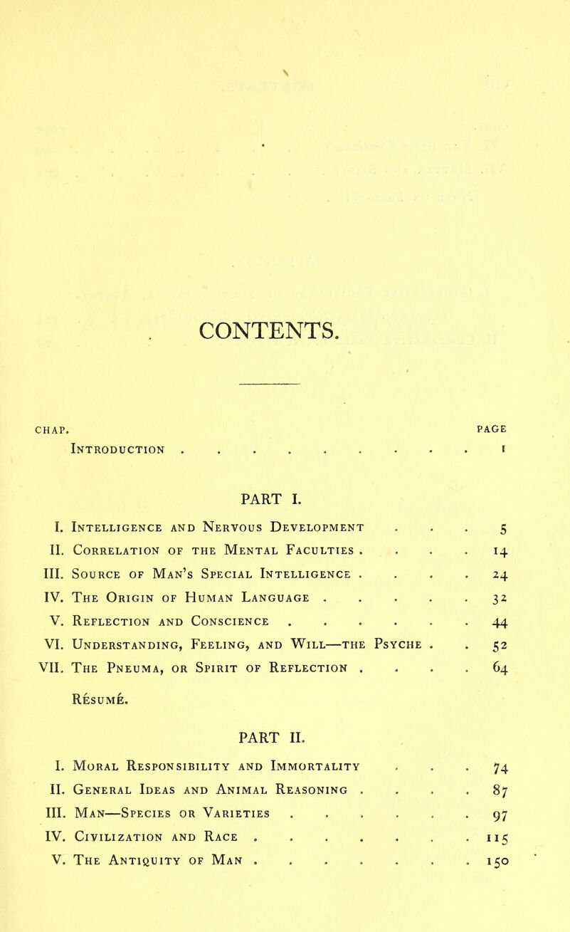 CONTENTS. CHAP. PAGE Introduction ......... i PART I. I. Intelligence and Nervous Development ... 5 II. Correlation of the Mental Faculties . . . -14 III. Source of Man's Special Intelligence .... 24 IV. The Origin of Human Language ..... 32 V. Reflection and Conscience ...... 44 VI. Understanding, Feeling, and Will—the Psyche . . 52 VII. The Pneuma, or Spirit of Reflection .... 64 Resume, PART II. I. Moral Responsibility and Immortality ... 74 II. General Ideas and Animal Reasoning .... 87 III. Man—Species or Varieties ...... 97 IV. Civilization and Race . . . . . . - 115 V. The Antiquity of Man 150