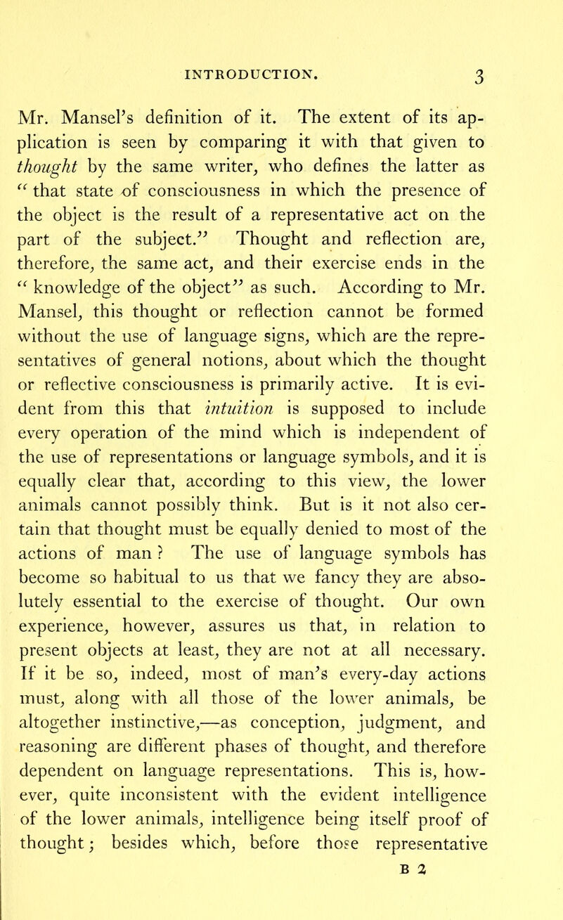 Mr. MansePs definition of it. The extent of its ap- plication is seen by comparing it with that given to thought by the same writer, who defines the latter as that state of consciousness in which the presence of the object is the result of a representative act on the part of the subject/^ Thought and reflection are, therefore, the same act, and their exercise ends in the  knowledge of the object^^ as such. According to Mr. Mansel, this thought or reflection cannot be formed without the use of language signs, which are the repre- sentatives of general notions, about which the thought or reflective consciousness is primarily active. It is evi- dent from this that intuition is supposed to include every operation of the mind which is independent of the use of representations or language symbols, and it is equally clear that, according to this view, the lower animals cannot possibly think. But is it not also cer- tain that thought must be equally denied to most of the actions of man ? The use of language symbols has become so habitual to us that we fancy they are abso- lutely essential to the exercise of thought. Our own experience, however, assures us that, in relation to present objects at least, they are not at all necessary. If it be so, indeed, most of man^s every-day actions must, along with all those of the lower animals, be altogether instinctive,—as conception, judgment, and reasoning are diflferent phases of thought, and therefore dependent on language representations. This is, how- ever, quite inconsistent with the evident intelligence of the lower animals, intelligence being itself proof of thought; besides which, before those representative