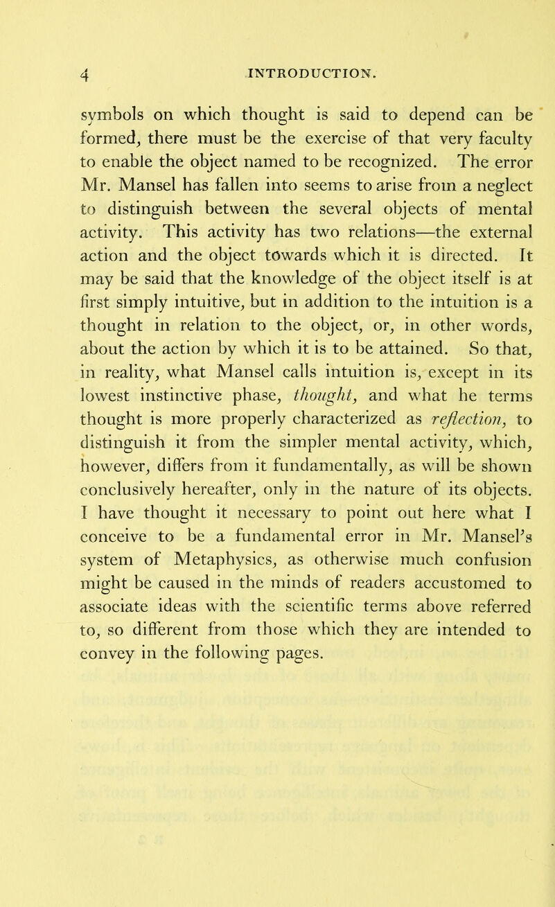 symbols on which thought is said to depend can be formed^ there must be the exercise of that very faculty to enable the object named to be recognized. The error Mr. Mansel has fallen into seems to arise from a neglect to distinguish between the several objects of mental activity. This activity has two relations—the external action and the object towards which it is directed. It may be said that the knowledge of the object itself is at first simply intuitive^ but in addition to the intuition is a thought in relation to the object^ or^ in other words, about the action by which it is to be attained. So that, in realitywhat Mansel calls intuition is, except in its lowest instinctive phase, thought, and what he terms thought is more properly characterized as reflection, to distinguish it from the simpler mental activity, which, however, differs from it fundamentally, as will be shown conclusively hereafter, only in the nature of its objects. I have thought it necessary to point out here what I conceive to be a fundamental error in Mr. MansePs system of Metaphysics, as otherwise much confusion might be caused in the minds of readers accustomed to associate ideas with the scientific terms above referred to, so different from those which they are intended to convey in the following pages.