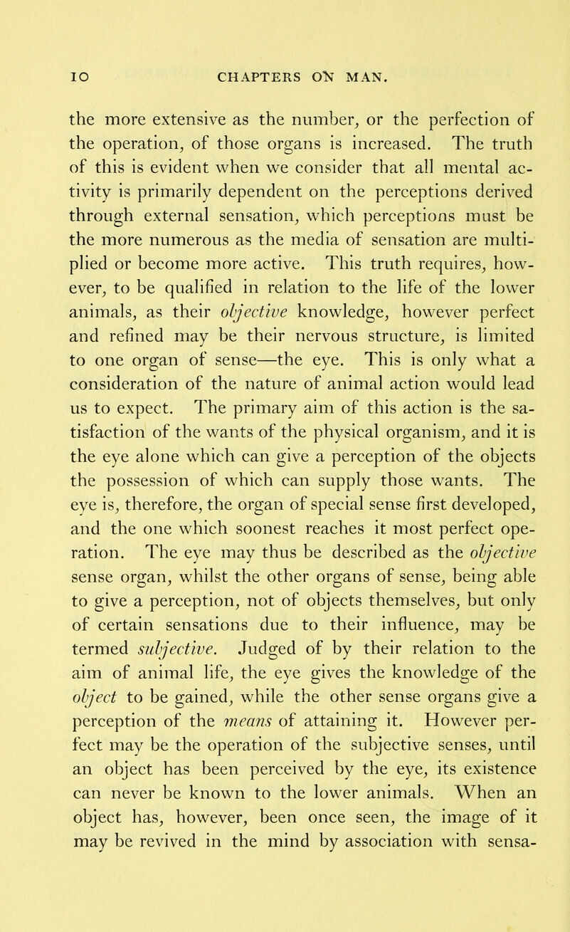 the more extensive as the number^ or the perfection of the operation^ of those organs is increased. The truth of this is evident when we consider that all mental ac- tivity is primarily dependent on the perceptions derived through external sensation^ which perceptions must be the more numerous as the media of sensation are multi- plied or become more active. This truth requires_, how- ever^ to be qualified in relation to the life of the lower animals, as their objective knowledge, however perfect and refined may be their nervous structure, is limited to one organ of sense—the eye. This is only what a consideration of the nature of animal action would lead us to expect. The primary aim of this action is the sa- tisfaction of the wants of the physical organism, and it is the eye alone which can give a perception of the objects the possession of which can supply those wants. The eye is, therefore, the organ of special sense first developed, and the one which soonest reaches it most perfect ope- ration. The eye may thus be described as the objective sense organ, whilst the other organs of sense, being able to give a perception, not of objects themselves, but only of certain sensations due to their influence, may be termed subjective. Judged of by their relation to the aim of animal life, the eye gives the knowledge of the object to be gained, while the other sense organs give a perception of the means of attaining it. However per- fect may be the operation of the subjective senses, until an object has been perceived by the eye, its existence can never be known to the lower animals. When an object has, however, been once seen, the image of it may be revived in the mind by association with sensa-