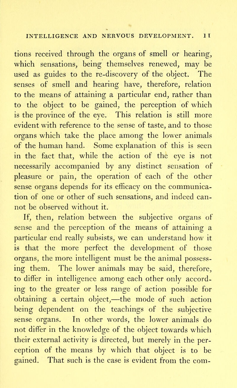 tions received through the organs of smell or hearings which sensations^ being themselves renewed_, may be used as guides to the re-discovery of the object. The senses of smell and hearing have^ therefore^ relation to the means of attaining a particular end^ rather than to the object to be gained^ the perception of which is the province of the eye. This relation is still more evident with reference to the sense of taste^ and to those organs which take the place among the lower animals of the human hand. Some explanation of this is seen in the fact that^ while the action of the eye is not necessarily accompanied by any distinct sensation of pleasure or pain, the operation of each of the other sense organs depends for its efficacy on the communica- tion of one or other of such sensations, and indeed can- not be observed without it. If, then, relation between the subjective organs of sense and the perception of the means of attaining a particular end really subsists, we can understand how it is that the more perfect the development of those organs, the more intelligent must be the animal possess- ing them. The lower animals may be said, therefore, to differ in intelligence among each other only accord- ing to the greater or less range of action possible for obtaining a certain object,—the mode of such action being dependent on the teachings of the subjective sense organs. In other words, the lower animals do not differ in the knowledge of the object towards which their external activity is directed, but merely in the per- ception of the means by which that object is to be gained. That such is the case is evident from the com-