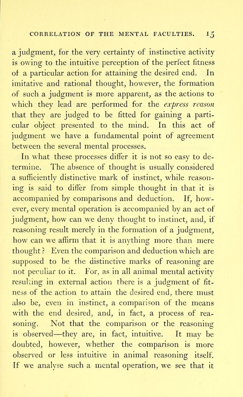 a judgment^ for the very certainty of instinctive activity is owing to the intuitive perception of the perlect fitness of a particular action for attaining the desired end. In imitative and rational thought^ however^ the formation of such a judgment is more apparent_, as the actions to which they lead are performed for the express reason that they are judged to be fitted for gaining a parti- cular object presented to the mind. In this act of judgment we have a fundamental point of agreement between the several mental processes. In what these processes differ it is not so easy to de- termine. The absence of thought is usually considered a sufficiently distinctive mark of instinct^ while reason- ing is said to differ from simple thought in that it is accompanied by comparisons and deduction. If^ how- ever^ every mental operation is accompanied by an act of judgment^ how can we deny thought to instinct^ and^ if reasoning result merely in the formation of a judgment^ how can we affirm that it is anything more than mere thought ? Even the comparison and deduction which are supposed to be the distinctive marks of reasoning are not peculiar to it. For, as in all animal mental activity resulting in external action there is a judgment of fit- ness of the action to attain the desired end, there must also be, even in instinct, a comparison of the means with the end desired, and, in fact, a process of rea- soning. Not that the comparison or the reasoning is observed—they are, in fact, intuitive. It may be doubted, however, whether the comparison is more observed or less intuitive in animal reasoning itself. If we analyse such a mental operation, we see that it