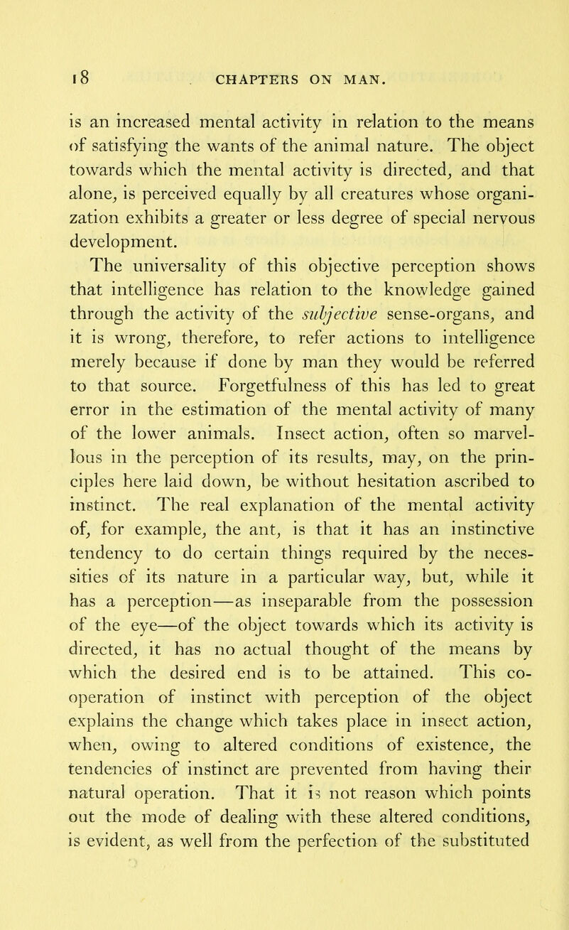 is an increased mental activity in relation to the means of satisfying the wants of the animal nature. The object towards which the mental activity is directed^ and that alone^ is perceived equally by all creatures whose organi- zation exhibits a greater or less degree of special nervous development. The universality of this objective perception shows that intelligence has relation to the knowledge gained through the activity of the subjective sense-organs^ and it is wrongs therefore, to refer actions to intelligence merely because if done by man they would be referred to that source. Forgetfulness of this has led to great error in the estimation of the mental activity of many of the lower animals. Insect action, often so marvel- lous in the perception of its results, may, on the prin- ciples here laid down, be without hesitation ascribed to instinct. The real explanation of the mental activity of, for example, the ant, is that it has an instinctive tendency to do certain things required by the neces- sities of its nature in a particular way, but, while it has a perception—as inseparable from the possession of the eye—of the object towards which its activity is directed, it has no actual thought of the means by which the desired end is to be attained. This co- operation of instinct with perception of the object explains the change which takes place in insect action, when, owing to altered conditions of existence, the tendencies of instinct are prevented from having their natural operation. That it is not reason which points out the mode of dealing with these altered conditions, is evident, as well from the perfection of the substituted