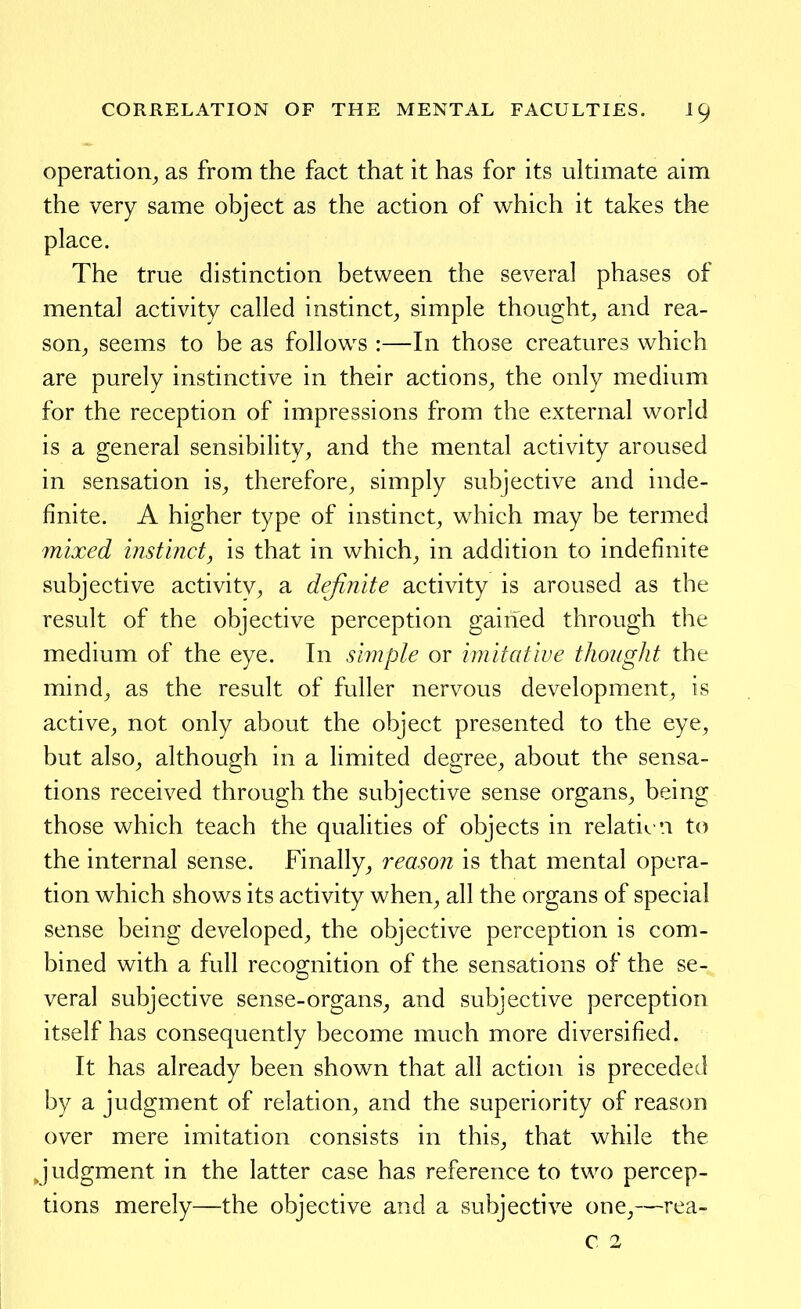 operation^ as from the fact that it has for its ultimate aim the very same object as the action of which it takes the place. The true distinction between the several phases of mental activity called instinct^ simple thought^ and rea- son^ seems to be as follows :—In those creatures which are purely instinctive in their actions^ the only medium for the reception of impressions from the external world is a general sensibility, and the mental activity aroused in sensation is, therefore, simply subjective and inde- finite. A higher type of instinct, which may be termed mixed instinct, is that in which, in addition to indefinite subjective activity^ a definite activity is aroused as the result of the objective perception gained through the medium of the eye. In siinple or imitative thoiight the mind, as the result of fuller nervous development, is active, not only about the object presented to the eye, but also, although in a limited degree, about the sensa- tions received through the subjective sense organs, being those which teach the qualities of objects in relati<. n to the internal sense. Finally^ reason is that mental opera- tion which shows its activity when, all the organs of special sense being developed, the objective perception is com- bined with a full recognition of the sensations of the se- veral subjective sense-organs, and subjective perception itself has consequently become much more diversified. It has already been shown that all action is preceded by a judgment of relation, and the superiority of reason over mere imitation consists in this, that while the judgment in the latter case has reference to two percep- tions merely—the objective and a subjective one,—rea- c 2