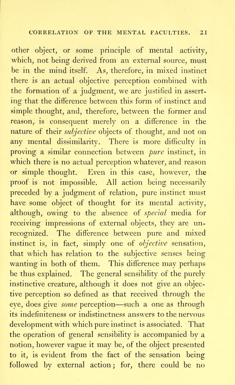 Other object, or some principle of mental activity, which, not being derived from an external source, must be in the mind itself. As, therefore, in mixed instinct there is an actual objective perception combined with the formation of a judgment, we are justified in assert- ing that the difference between this form of instinct and simple thought, and, therefore, between the former and reason, is consequent merely on a difference in the nature of their subjective objects of thought, and not on any mental dissimilarity. There is more difficulty in proving a similar connection between pure instinct, in which there is no actual perception whatever, and reason or simple thought. Even in this case, however, the proof is not impossible. All action being necessarily preceded by a judgment of relation, pure instinct must have some object of thought for its mental activity, although, owing to the absence of special media for receiving impressions of external objects, they are un- recognized. The difference between pure and mixed instinct is, in fact, simply one of ohjective sensation, that which has relation to the subjective senses being wanting in both of them. This difference may perhaps be thus explained. The general sensibility of the purely instinctive creature, although it does not give an objec- tive perception so defined as that received through the eye, does give some perception—such a one as through its indefiniteness or indistinctness answers to the nervous development with which pure instinct is associated. That the operation of general sensibility is accompanied by a notion, however vague it may be, of the object presented to it, is evident from the fact of the sensation being followed by external action; for, there could be no