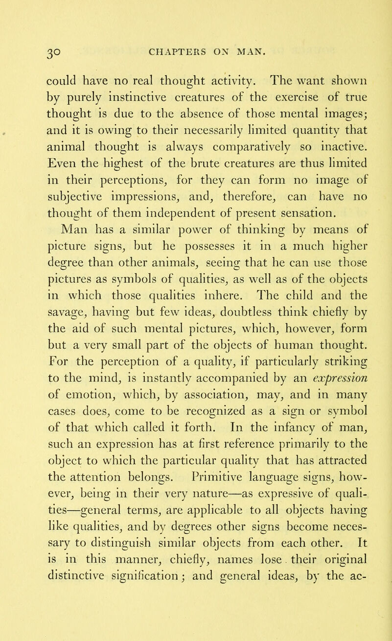 could have no real thought activity. The want shown by purely instinctive creatures of the exercise of true thought is due to the absence of those mental images; and it is owing to their necessarily limited quantity that animal thought is always comparatively so inactive. Even the highest of the brute creatures are thus limited in their perceptions^ for they can form no image of subjective impressions^ and, therefore, can have no thought of them independent of present sensation. Man has a similar power of thinking by means of picture signs, but he possesses it in a much higher degree than other animals, seeing that he can use those pictures as symbols of qualities, as well as of the objects in which those qualities inhere. The child and the savage, having but few ideas, doubtless think chiefly by the aid of such mental pictures, which, however, form but a very small part of the objects of human thought. For the perception of a quality, if particularly striking to the mind, is instantly accompanied by an expression of emotion, which, by association, may, and in many cases does, come to be recognized as a sign or symbol of that which called it forth. In the infancy of man, such an expression has at first reference primarily to the object to which the particular quality that has attracted the attention belongs. Primitive language signs, how- ever, being in their very nature—as expressive of quali- ties—general terms, are applicable to all objects having like qualities, and by degrees other signs become neces- sary to distinguish similar objects from each other. It is in this manner, chiefly, names lose their original distinctive signification; and general ideas, by the ac-