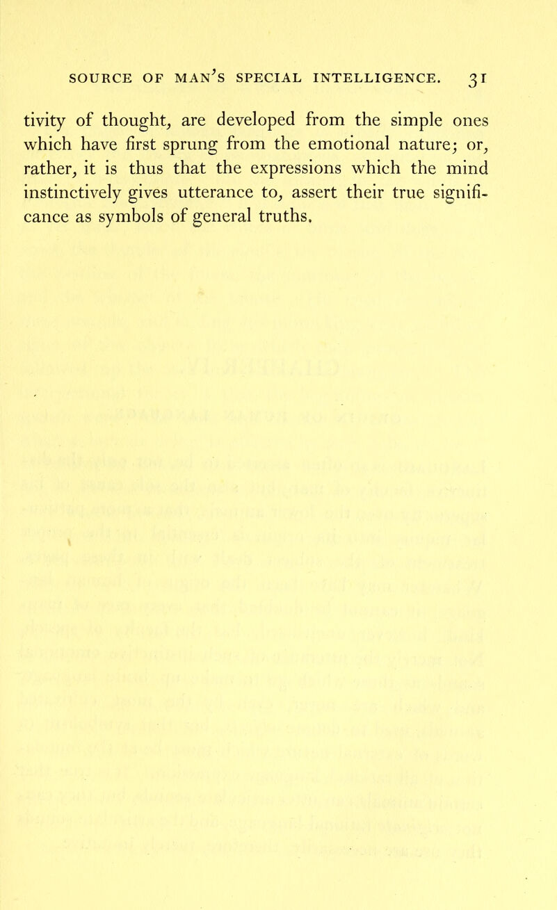 tivity of thought, are developed from the simple ones which have first sprung from the emotional nature; or, rather, it is thus that the expressions which the mind instinctively gives utterance to, assert their true signifi- cance as symbols of general truths.