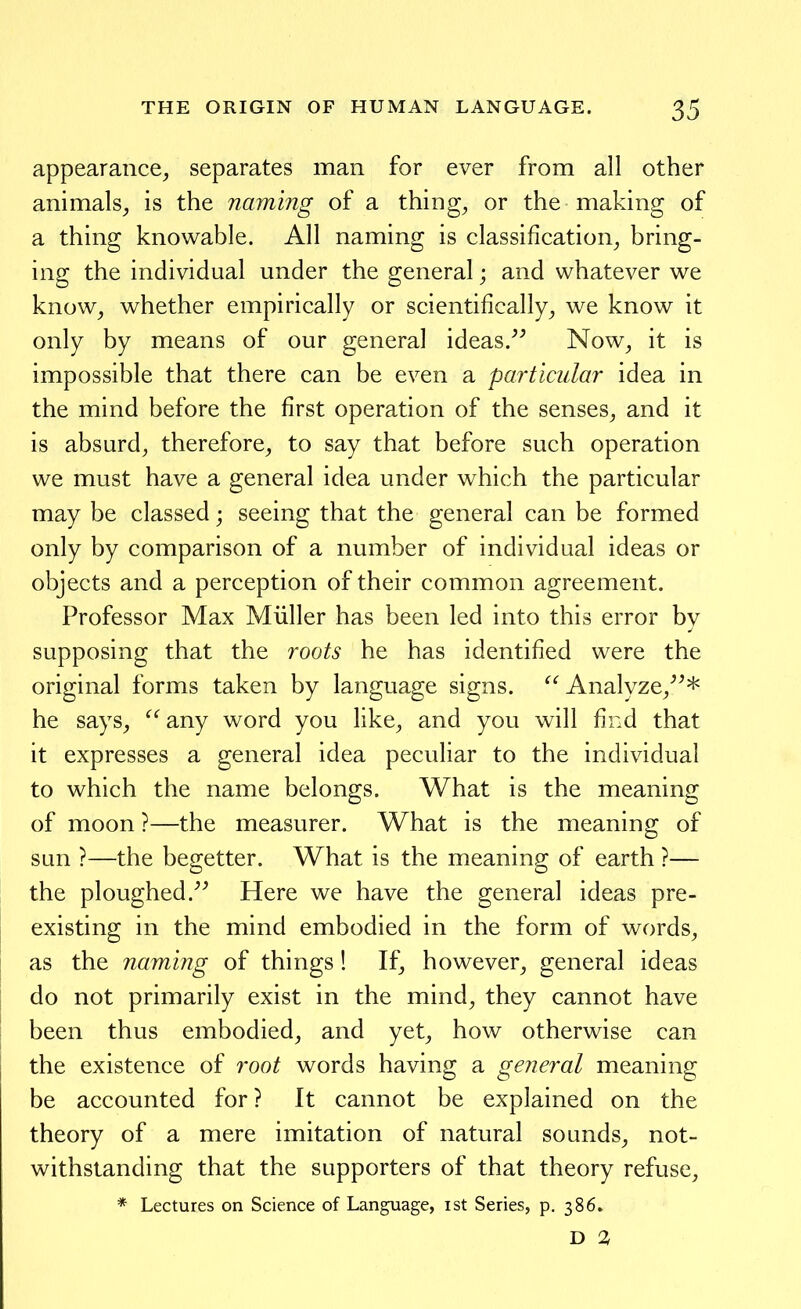 appearance^ separates man for ever from all other animals^ is the naming of a thing, or the making of a thing knowable. All naming is classification, bring- ing the individual under the general; and whatever we know, whether empirically or scientifically, we know it only by means of our general ideas. Now, it is impossible that there can be even a particular idea in the mind before the first operation of the senses, and it is absurd, therefore, to say that before such operation we must have a general idea under which the particular may be classed; seeing that the general can be formed only by comparison of a number of individual ideas or objects and a perception of their common agreement. Professor Max Miiller has been led into this error by supposing that the roots he has identified were the original forms taken by language signs. Analyze,* he says, any word you like, and you will fir.d that it expresses a general idea peculiar to the individual to which the name belongs. What is the meaning of moon ?—the measurer. What is the meaning of sun ?—the begetter. What is the meaning of earth ?— the ploughed. Here we have the general ideas pre- existing in the mind embodied in the form of w^ords, as the naming of things! If, however, general ideas do not primarily exist in the mind, they cannot have been thus embodied, and yet, how otherwise can the existence of root words having a general meaning be accounted for ? It cannot be explained on the theory of a mere imitation of natural sounds, not- withstanding that the supporters of that theory refuse, * Lectures on Science of Language, ist Series, p. 386. D 2