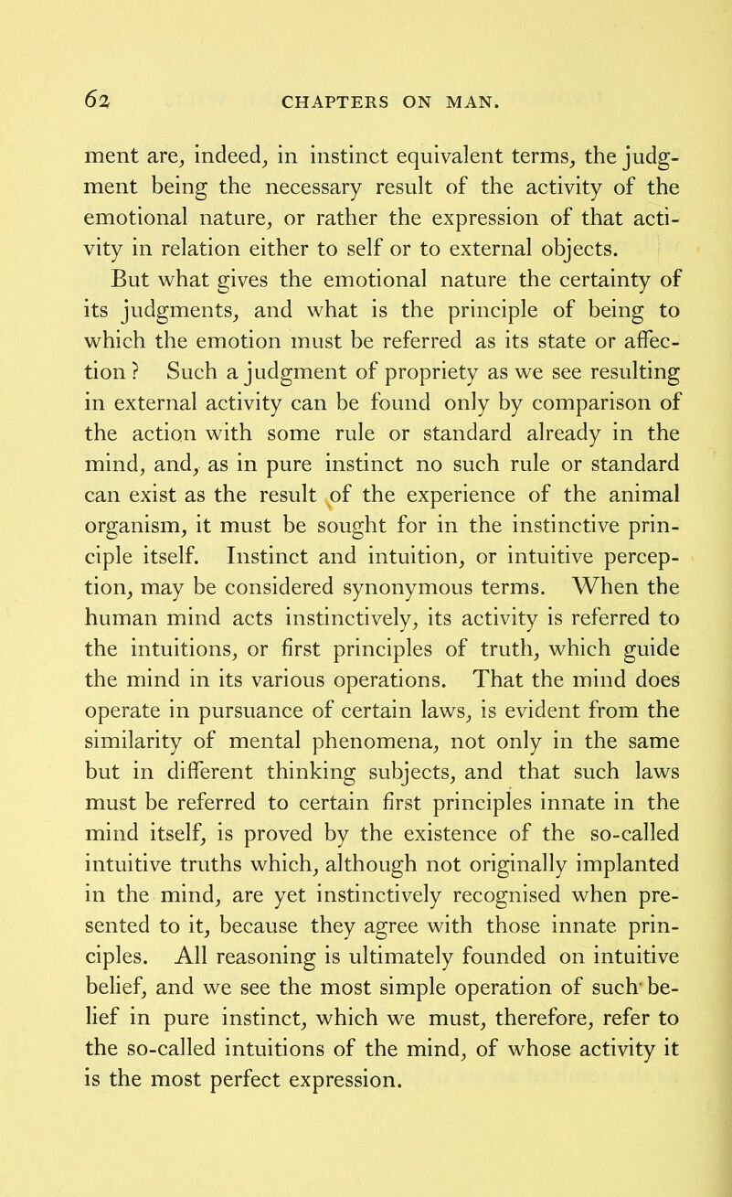 ment are^ indeed^ in instinct equivalent terms_, the judg- ment being the necessary result of the activity of the emotional nature^ or rather the expression of that acti- vity in relation either to self or to external objects. But what gives the emotional nature the certainty of its judgments, and what is the principle of being to which the emotion must be referred as its state or affec- tion ? Such a judgment of propriety as we see resulting in external activity can be found only by comparison of the action with some rule or standard already in the mind, and, as in pure instinct no such rule or standard can exist as the result of the experience of the animal organism, it must be sought for in the instinctive prin- ciple itself. Instinct and intuition, or intuitive percep- tion, may be considered synonymous terms. When the human mind acts instinctively, its activity is referred to the intuitions, or first principles of truth, which guide the mind in its various operations. That the mind does operate in pursuance of certain laws, is evident from the similarity of mental phenomena, not only in the same but in different thinking subjects, and that such laws must be referred to certain first principles innate in the mind itself, is proved by the existence of the so-called intuitive truths which, although not originally implanted in the mind, are yet instinctively recognised when pre- sented to it, because they agree with those innate prin- ciples. All reasoning is ultimately founded on intuitive belief, and we see the most simple operation of such be- lief in pure instinct, which we must, therefore, refer to the so-called intuitions of the mind, of whose activity it is the most perfect expression.