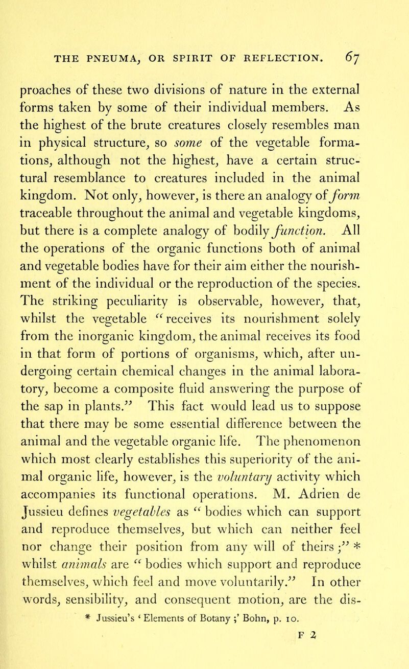 proaches of these two divisions of nature in the external forms taken by some of their individual members. As the highest of the brute creatures closely resembles man in physical structure^ so some of the vegetable forma- tions^ although not the highest^ have a certain struc- tural resemblance to creatures included in the animal kingdom. Not only, however, is there an analogy of form traceable throughout the animal and vegetable kingdoms, but there is a complete analogy of bodily function. All the operations of the organic functions both of animal and vegetable bodies have for their aim either the nourish- ment of the individual or the reproduction of the species. The striking peculiarity is observable, however, that, whilst the vegetable  receives its nourishment solely from the inorganic kingdom, the animal receives its food in that form of portions of organisms, which, after un- dergoing certain chemical changes in the animal labora- tory, become a composite fluid answering the purpose of the sap in plants.^^ This fact would lead us to suppose that there may be some essential difference between the animal and the vegetable organic life. The phenomenon which most clearly establishes this superiority of the ani- mal organic life, however, is the voluntary activity which accompanies its functional operations. M. Adrien de Jussieu defines vegetables as  bodies which can support and reproduce themselves, but which can neither feel nor change their position from any will of theirs * whilst animals are  bodies which support and reproduce themselves, which feel and move voluntarily.^^ In other words, sensibility, and consequent motion, are the dis- * Jussicu's ' Elements of Botany ;' Bohn, p. 10. F 2