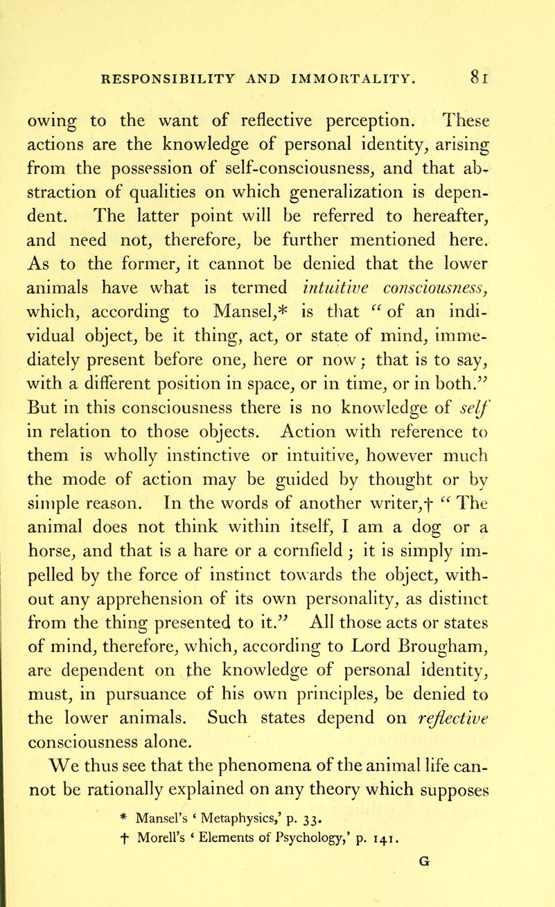 owing to the want of reflective perception. These actions are the knowledge of personal identity^ arising from the possession of self-consciousness_, and that ab- straction of qualities on which generalization is depen- dent. The latter point will be referred to hereafter, and need not, therefore, be further mentioned here. As to the former, it cannot be denied that the lower animals have what is termed intuitive consciousness, which, according to Mansel,* is that  of an indi- vidual object, be it thing, act, or state of mind, imme- diately present before one, here or now; that is to say, with a different position in space, or in time, or in both.^^ But in this consciousness there is no knowledge of self' in relation to those objects. Action with reference to them is wholly instinctive or intuitive, however much the mode of action may be guided by thought or by simple reason. In the words of another writer,f  The animal does not think within itself, I am a dog or a horse, and that is a hare or a cornfield ; it is simply im- pelled by the force of instinct towards the object, with- out any apprehension of its own personality, as distinct from the thing presented to it.^^ All those acts or states of mind, therefore, which, according to Lord Brougham, are dependent on the knowledge of personal identity, must, in pursuance of his own principles, be denied to the lower animals. Such states depend on reflective consciousness alone. We thus see that the phenomena of the animal life can- not be rationally explained on any theory which supposes * Mansel's ' Metaphysics,' p. 33. t Morell's * Elements of Psychology,' p. 141. G