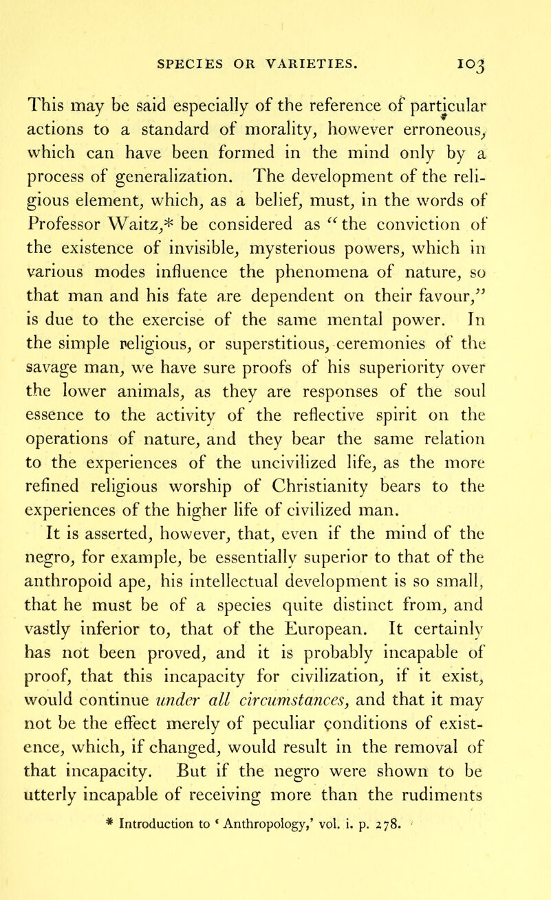 This may be said especially of the reference of particular actions to a standard of morality, however erroneous^ which can have been formed in the mind only by a process of generalization. The development of the reli- gious element, which, as a belief, must, in the words of Professor Waitz,* be considered as the conviction of the existence of invisible, mysterious powers, which in various modes influence the phenomena of nature, so that man and his fate are dependent on their favour,^^ is due to the exercise of the same mental power. In the simple religious, or superstitious, ceremonies of the savage man, we have sure proofs of his superiority over the lower animals, as they are responses of the soul essence to the activity of the reflective spirit on the operations of nature, and they bear the same relation to the experiences of the uncivilized life, as the more refined religious worship of Christianity bears to the experiences of the higher life of civilized man. It is asserted, however, that, even if the mind of the negro, for example, be essentially superior to that of the anthropoid ape, his intellectual development is so small, that he must be of a species quite distinct from, and vastly inferior to, that of the European. It certainly has not been proved, and it is probably incapable of proof, that this incapacity for civilization, if it exist, would continue under all circumstances, and that it may not be the effect merely of peculiar conditions of exist- ence, which, if changed, would result in the removal of that incapacity. But if the negro were shown to be utterly incapable of receiving more than the rudiments