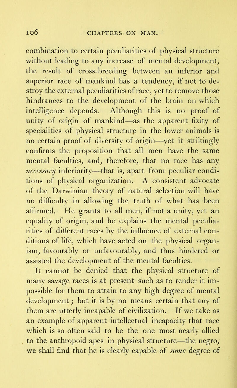 combination to certain peculiarities of physical structure without leading to any increase of mental development, the result of cross-breeding between an inferior and superior race of mankind has a tendency, if not to de- stroy the external peculiarities of race, yet to remove those hindrances to the development of the brain on which intelligence depends. Although this is no proof of unity of origin of mankind—as the apparent fixity of specialities of physical structure in the lower animals is no certain proof of diversity of origin—yet it strikingly confirms the proposition that all men have the same mental faculties, and, therefore, that no race has any necessary inferiority—that is, apart from peculiar condi- tions of physical organization. A consistent advocate of the Darwinian theory of natural selection will have no difficulty in allowing the truth of what has been affirmed. He grants to all men, if not a unity, yet an equality of origin, and he explains the mental peculia- rities of different races by the influence of external con- ditions of life, which have acted on the physical organ- ism, favourably or unfavourably, and thus hindered or assisted the development of the mental faculties. It cannot be denied that the physical structure of many savage races is at present such as to render it im- possible for them to attain to any high degree of mental development; but it is by no means certain that any of them are utterly incapable of civilization. If we take as an example of apparent intellectual incapacity that race which is so often said to be the one most nearly allied to the anthropoid apes in physical structure—the negro, we shall find that he is clearly capable of some degree of