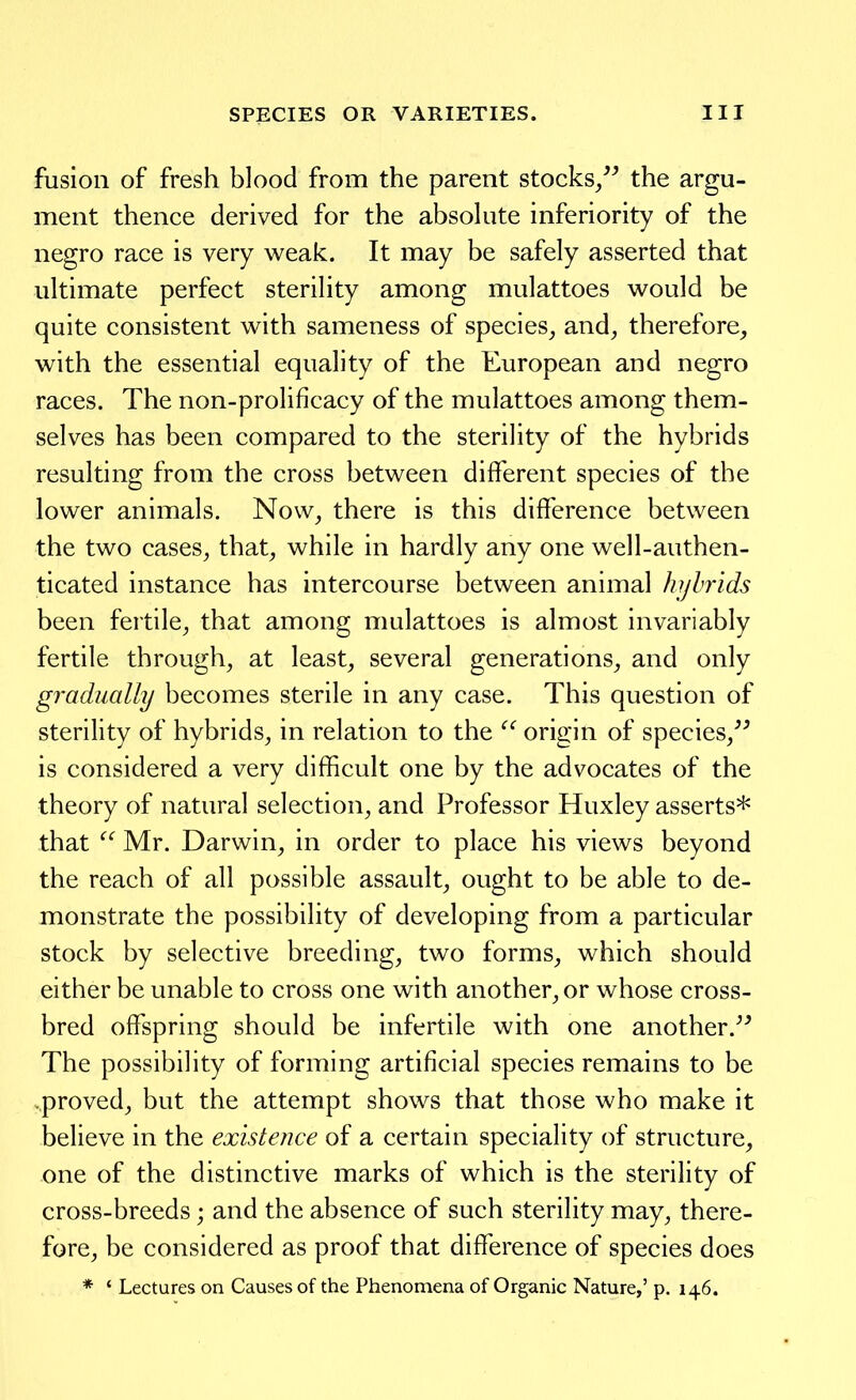 fusion of fresh blood from the parent stocks/^ the argu- ment thence derived for the absokite inferiority of the negro race is very weak. It may be safely asserted that ultimate perfect sterility among mulattoes would be quite consistent with sameness of species_, and^ therefore, with the essential equality of the European and negro races. The non-prolificacy of the mulattoes among them- selves has been compared to the sterility of the hybrids resulting from the cross between different species of the lower animals. Novv^ there is this difference between the two cases, that, while in hardly any one well-authen- ticated instance has intercourse between animal hybrids been fertile, that among mulattoes is almost invariably fertile through, at least, several generations, and only gradually becomes sterile in any case. This question of sterility of hybrids, in relation to the  origin of species,^^ is considered a very difficult one by the advocates of the theory of natural selection, and Professor Huxley asserts* that  Mr. Darwin, in order to place his views beyond the reach of all possible assault, ought to be able to de- monstrate the possibility of developing from a particular stock by selective breeding, two forms, which should either be unable to cross one with another, or whose cross- bred offspring should be infertile with one another.^^ The possibility of forming artificial species remains to be proved, but the attempt shows that those who make it believe in the existence of a certain speciality of structure, one of the distinctive marks of which is the sterility of cross-breeds; and the absence of such sterility may, there- fore, be considered as proof that difference of species does * ' Lectures on Causes of the Phenomena of Organic Nature,' p. 146.