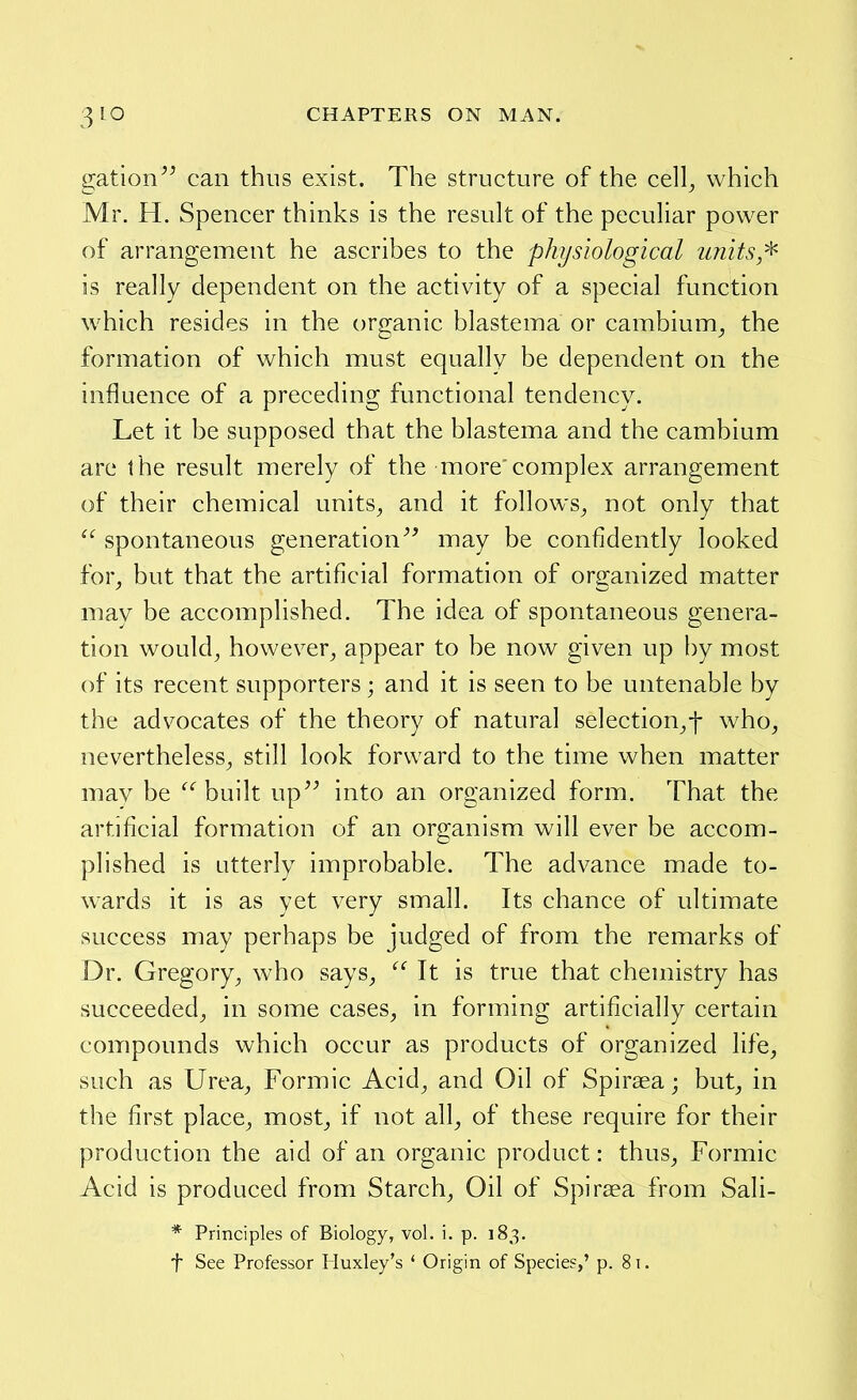 gation can thus exist. The structure of the cell^ which Mr. H. Spencer thinks is the result of the peculiar power of arrangement he ascribes to the physiological units/^ is really dependent on the activity of a special function which resides in the organic blastema or cambium^ the formation of which must equally be dependent on the influence of a preceding functional tendency. Let it be supposed that the blastema and the cambium are the result merely of the more'complex arrangement of their chemical units^ and it follows^ not only that  spontaneous generation may be confidently looked for, but that the artificial formation of organized matter may be accomplished. The idea of spontaneous genera- tion would^ however, appear to be now given up by most of its recent supporters; and it is seen to be untenable by the advocates of the theory of natural selection,-]- who, nevertheless, still look forward to the time when matter may be built up into an organized form. That the artificial formation of an organism will ever be accom- plished is utterly improbable. The advance made to- wards it is as yet very small. Its chance of ultimate success may perhaps be judged of from the remarks of Dr. Gregory, who says,  It is true that chemistry has succeeded, in some cases, in forming artificially certain compounds which occur as products of organized life, such as Urea, Formic Acid, and Oil of Spirsea; but, in the first place, most, if not all, of these require for their production the aid of an organic product: thus. Formic Acid is produced from Starch, Oil of Spirsea from Sali- * Principles of Biology, vol. i. p. 183, f See Professor Huxley's ' Origin of Specie?,' p. 81.