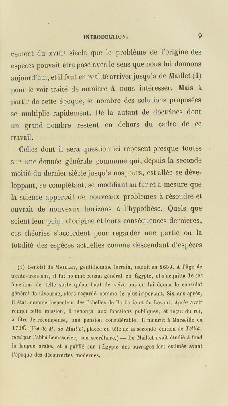 cernent du xvme siècle que le problème de l’origine des espèces pouvait être posé avec le sens que nous lui donnons aujourd’hui, et il faut en réalité arriver jusqu’à de Maillet (1) pour le voir traité de manière à nous intéresser. Mais à partir de cette époque, le nombre des solutions proposées se multiplie rapidement. De là autant de doctrines dont un grand nombre restent en dehors du cadre de ce travail. Celles dont il sera question ici reposent presque toutes sur une donnée générale commune qui, depuis la seconde moitié du dernier siècle jusqu’à nos jours, est allée se déve- loppant, se complétant, se modifiant au furet à mesure que la science apportait de nouveaux problèmes à résoudre et ouvrait de nouveaux horizons à l’hypothèse. Quels que soient leur point d’origine et leurs conséquences dernières, ces théories s’accordent pour regarder une partie ou la totalité des espèces actuelles comme descendant d’espèces (1) Benoist de Maillet, gentilhomme lorrain, naquit en 1659. A l’âge de trente-trois ans, il fut nommé consul général en Égypte, et s’acquitta de ses fonctions de telle sorte qu’au bout de seize ans on lui donna le consulat général de Livourne, alors regardé comme le plus important. Six ans après, il était nommé inspecteur des Échelles de Barbarie et du Levant. Après avoir rempli cette mission, il renonça aux fonctions publiques, et reçut du roi, à titre de récompense, une pension considérable. 11 mourut à Marseille en 173^. (Fie de \1. de Maillet, placée en tête de la seconde édition de Tellia- med par l’abbé Lemascrier, son secrétaire.) — De Maillet avait étudié à fond la langue arabe, et a publié sur l’Égypte des ouvrages fort estimés avant l’époque des découvertes modernes.