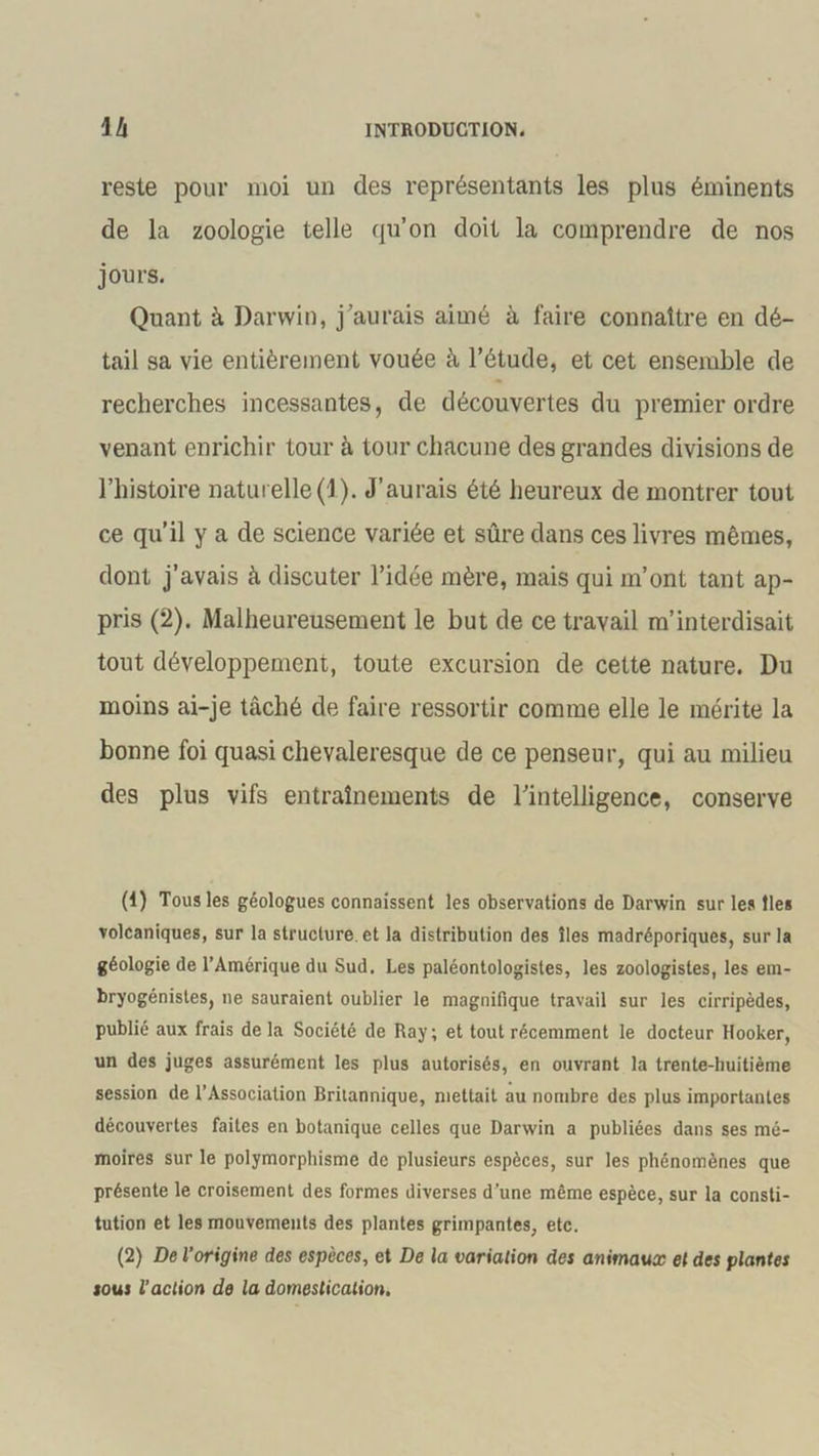 reste pour moi un des représentants les plus éminents de la zoologie telle qu’on doit la comprendre de nos jours. Quant à Darwin, j’aurais aimé à faire connaître en dé- tail sa vie entièrement vouée à l’étude, et cet ensemble de recherches incessantes, de découvertes du premier ordre venant enrichir tour à tour chacune des grandes divisions de l’histoire naturelle(1). J’aurais été heureux de montrer tout ce qu’il y a de science variée et sûre dans ces livres mêmes, dont j’avais à discuter l’idée mère, mais qui m’ont tant ap- pris (2). Malheureusement le but de ce travail m’interdisait tout développement, toute excursion de cette nature. Du moins ai-je tâché de faire ressortir comme elle le mérite la bonne foi quasi chevaleresque de ce penseur, qui au milieu des plus vifs entraînements de l’intelligence, conserve (1) Tous les géologues connaissent les observations de Darwin sur les îles volcaniques, sur la structure, et la distribution des îles madréporiques, sur la géologie de l’Amérique du Sud. Les paléontologistes, les zoologistes, les em- bryogénistes, ne sauraient oublier le magnifique travail sur les cirripèdes, publié aux frais de la Société de Ray; et tout récemment le docteur Hooker, un des juges assurément les plus autorisés, en ouvrant la trente-huitième session de l’Association Britannique, mettait au nombre des plus importantes découvertes faites en botanique celles que Darwin a publiées dans ses mé- moires sur le polymorphisme de plusieurs espèces, sur les phénomènes que présente le croisement des formes diverses d’une même espèce, sur la consti- tution et les mouvements des plantes grimpantes, etc. (2) De l’origine des espèces, et De la variation des animaux et des plantes sous l’action de la domestication,