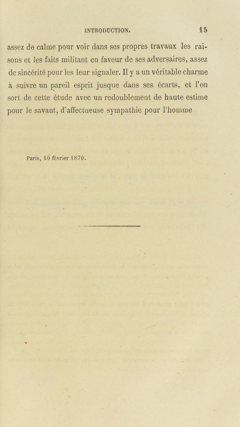 assez de calme pour voir dans ses propres travaux les rai- sons et les faits militant en faveur de ses adversaires, assez de sincérité pour les leur signaler. Il y a un véritable charme à suivre un pareil esprit jusque dans ses écarts, et l’on sort de cette étude avec un redoublement de haute estime pour le savant, d’affectueuse sympathie pour l’homme Paris, 10 février 1870.