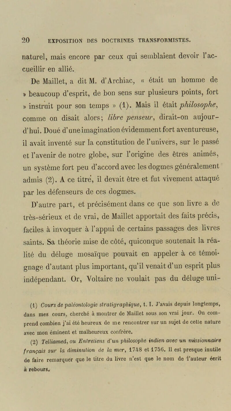 naturel, mais encore par ceux qui semblaient devoir l’ac- cueillir en allié. De Maillet, a dit M. d’Archiac, « était un homme de » beaucoup d’esprit, de bon sens sur plusieurs points, fort » instruit pour son temps » (1). Mais il était philosophe, comme on disait alors; libre penseur, dirait-on aujour- d’hui. Doué d’une imagination évidemment fort aventureuse, il avait inventé sur la constitution de l’univers, sur le passé et l’avenir de notre globe, sur l’origine des êtres animés, un système fort peu d’accord avec les dogmes généralement admis (2). A ce titre, il devait être et fut vivement attaqué par les défenseurs de ces dogmes. D’autre part, et précisément dans ce que son livre a de très-sérieux et de vrai, de Maillet apportait des faits précis, faciles à invoquer à l’appui de certains passages des livres saints. Sa théorie mise de côté, quiconque soutenait la réa- lité du déluge mosaïque pouvait en appeler à ce témoi- gnage d’autant plus important, qu’il venait d’un esprit plus indépendant. Or, Voltaire ne voulait pas du déluge uni- (1) Cours de paléontologie stratigraphique, 1.1. J’avais depuis longtemps, dans mes cours, cherché à montrer de Maillet sous son vrai jour. On com- prend combien j’ai été heureux de me rencontrer sur un sujet de cette nature avec mon éminent et malheureux confrère. (2) Telliamed, ou Entretiens d’un philosophe indien avec un missionnaire français sur la diminution de la mer, 17A8 et 1756. 11 est presque inutile de faire remarquer que le titre du livre n’est que le nom de l’auteur écrit à rebours.