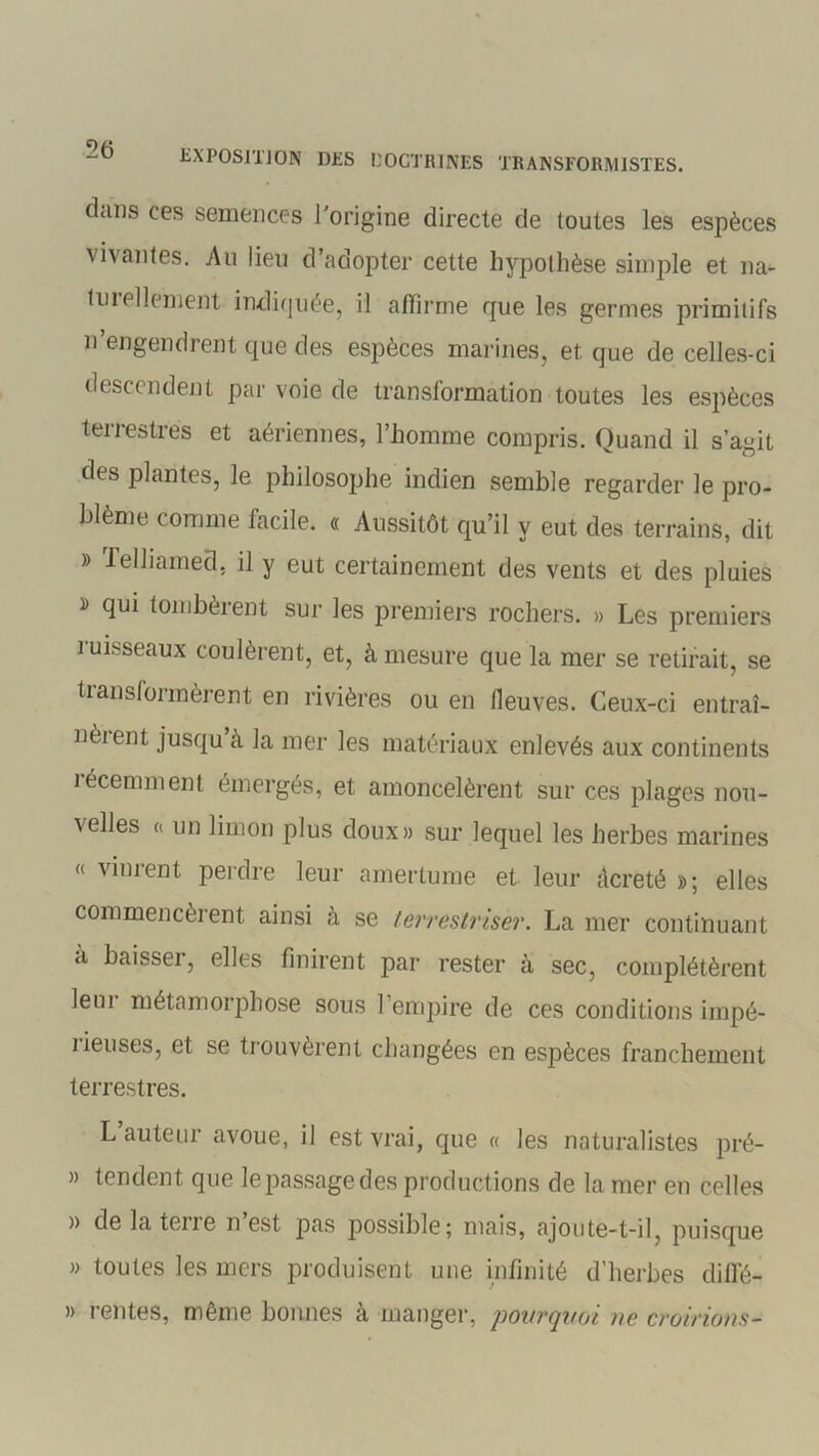 dans ces semences l'origine directe de toutes les espèces vivantes. Au lieu d’adopter cette hypothèse simple et na- tuiellement indiquée, il affirme que les germes primitifs n engendrent que des espèces marines, et, que de celles-ci descendent par voie de transformation toutes les espèces terrestres et aériennes, l’homme compris. Quand il s’agit des plantes, le philosophe indien semble regarder le pro- blème comme facile. « Aussitôt qu’il y eut des terrains, dit » lelliamed, il y eut certainement des vents et des pluies » qui tombèrent sur les premiers rochers. » Les premiers ruisseaux coulèrent, et, à mesure que la mer se retirait, se transformèrent en rivières ou en fleuves. Ceux-ci entraî- nèrent jusqu’à la mer les matériaux enlevés aux continents récemment émergés, et amoncelèrent sur ces plages nou- velles a un limon plus doux» sur lequel les herbes marines « vinrent perdre leur amertume et leur âcreté »; elles commencèrent ainsi à se terrestrisèr. La mer continuant à baisseï, elles finirent par rester à sec, complétèrent leur métamorphose sous l’empire de ces conditions impé- iieuses, et se trouvèrent changées en espèces franchement terrestres. L auteur avoue, il est vrai, que « les naturalistes pré- » tendent que lepassagedes productions de la mer en celles )> de la tene n est pas possible; mais, ajoute-t-il, puisque » toutes les mers produisent une infinité d’herbes diffé- » rentes, même bonnes à manger, pourquoi, ne croirions-