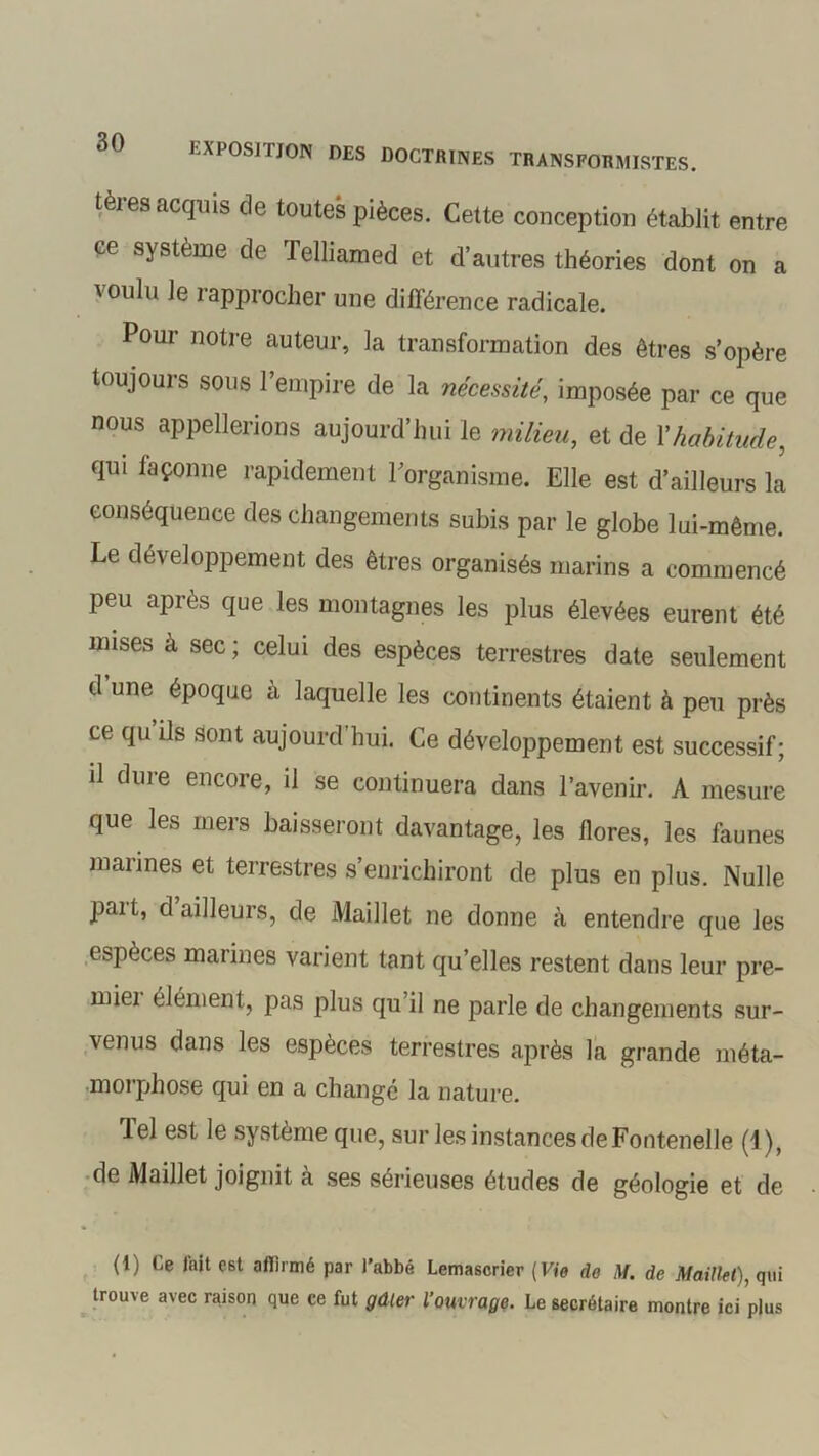 teres acquis de toutes pièces. Cette conception établit entre ce système de Telliamed et d’autres théories dont on a voulu Je rapprocher une différence radicale. Pour notre auteur, la transformation des êtres s’opère toujours sous l’empire de la nécessité, imposée par ce que nous appellerions aujourd’hui le milieu, et de Y habitude, qui façonne rapidement l’organisme. Elle est d’ailleurs la conséquence des changements subis par le globe lui-même. Le développement des êtres organisés marins a commencé peu après que les montagnes les plus élevées eurent été mises à sec; celui des espèces terrestres date seulement d une époque à laquelle les continents étaient à peu près ce qu ils sont aujourd’hui. Ce développement est successif; il dure encore, il se continuera dans l’avenir. A mesure que les mers baisseront davantage, les flores, les faunes marines et terrestres s enrichiront de plus en plus. Nulle part, d ailleurs, de Maillet ne donne à entendre que les espèces marines varient tant qu’elles restent dans leur pre- miei élément, pas plus qu’il ne parle de changements sur- venus dans les espèces terrestres après la grande méta- morphose qui en a change la nature. lel est le système que, sur les instances de Fontenelle (1), de Maillet joignit à ses sérieuses études de géologie et de (1) Ce l'ait est affirmé par l’abbé Lemascrier (Vie de M. de Maillet), qui trouve avec raison que ce fut gâter l’ouvrage. Le secrétaire montre ici plus