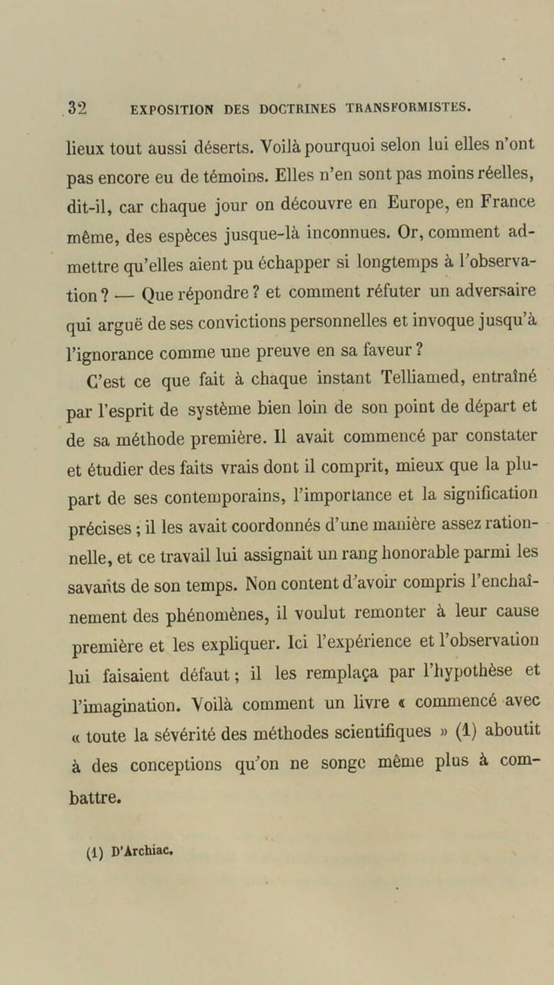 lieux tout aussi déserts. Voilà pourquoi selon lui elles n’ont pas encore eu de témoins. Elles n’en sont pas moins réelles, dit-il, car chaque jour on découvre en Europe, en France même, des espèces jusque-là inconnues. Or, comment ad- mettre qu’elles aient pu échapper si longtemps à l’observa- tion ? Que répondre ? et comment réfuter un adversaire qui arguë de ses convictions personnelles et invoque jusqu’à l’ignorance comme une preuve en sa faveur ? C’est ce que fait à chaque instant Telliamed, entraîné par l’esprit de système bien loin de son point de départ et de sa méthode première. 11 avait commencé par constater et étudier des faits vrais dont il comprit, mieux que la plu- part de ses contemporains, l’importance et la signification précises ; il les avait coordonnés d’une manière assez ration- nelle, et ce travail lui assignait un rang honorable parmi les savants de son temps. Non content d’avoir compris l’enchaî- nement des phénomènes, il voulut remonter à leur cause première et les expliquer. Ici 1 expérience et 1 obseï vation lui faisaient défaut ; il les remplaça par l’hypothèse et l’imagination. Voilà comment un livre « commencé avec « toute la sévérité des méthodes scientifiques » (1) aboutit à des conceptions qu’on ne songe même plus à com- battre. (1) D’Àrchiac.