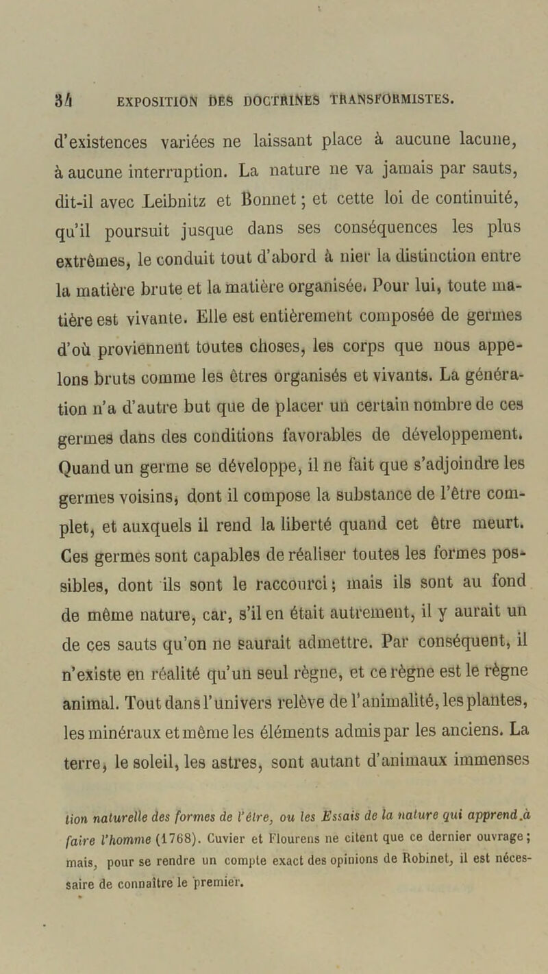 d’existences variées ne laissant place à aucune lacune, à aucune interruption. La nature 11e va jamais par sauts, dit-il avec Leibnitz et Bonnet ; et cette loi de continuité, qu’il poursuit jusque dans ses conséquences les plus extrêmes, le conduit tout d abord a nier la distinction entie la matière brute et la matière organisée. Pour lui, toute ma- tière est vivante. Elle est entièrement composée de germes d’où proviennent toutes choses, les corps que nous appe- lons bruts comme les êtres organisés et vivants. La généra- tion n’a d’autre but que de placer un certain nombre de ces germes dans des conditions favorables de développement. Quand un germe se développe, il 11e fait que s’adjoindre les germes voisins, dont il compose la substance de l’être com- plet, et auxquels il rend la liberté quand cet être meurt. Ces germes sont capables de réaliser toutes les formes pos- sibles, dont ils sont le raccourci; mais ils sont au fond de même nature, car, s’il en était autrement, il y aurait un de ces sauts qu’on ne saurait admettre. Par conséquent, il n’existe en réalité qu’un seul règne, et ce règne est le règne animal. Tout dans l’univers relève de l’animalité, les plantes, les minéraux et même les éléments admis par les anciens. La terre, le soleil, les astres, sont autant d’animaux immenses lion naturelle des formes de l'être, ou les Essais de la nature qui apprend.à faire l’homme (1768). Cuvier et Flourens ne citent que ce dernier ouvrage; mais, pour se rendre un compte exact des opinions de Robinet, il est néces- saire de connaître le premier.