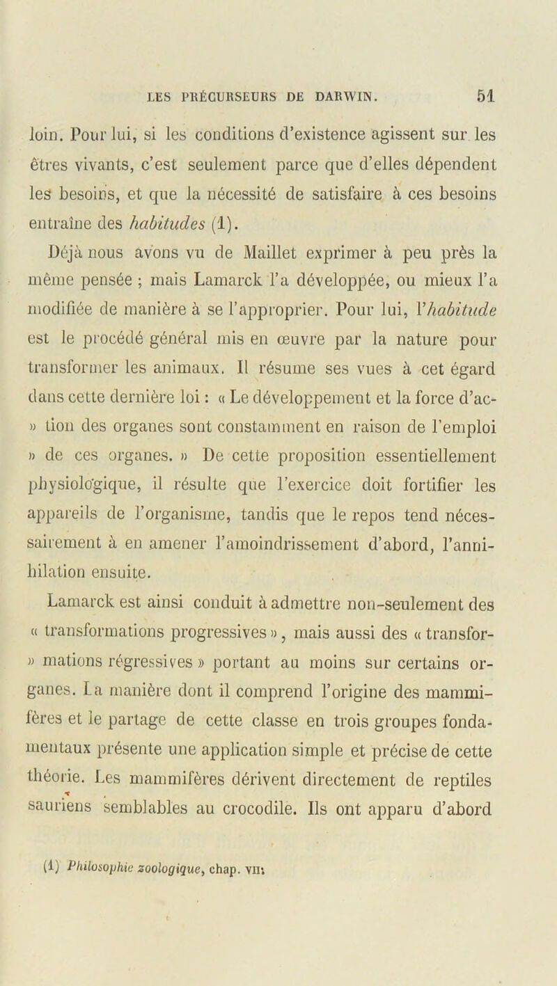 loin. Pour lui, si les conditions d’existence agissent sur les êtres vivants, c’est seulement parce que d’elles dépendent les besoins, et que la nécessité de satisfaire à ces besoins entraîne des habitudes (1). Déjà nous avons vu de Maillet exprimer à peu près la même pensée ; mais Lamarck l’a développée, ou mieux l’a modifiée de manière à se l’approprier. Pour lui, Y habitude est le procédé général mis en œuvre par la nature pour transformer les animaux. Il résume ses vues- à cet égard dans cette dernière loi : « Le développement et la force d’ac- » don des organes sont constamment en raison de l’emploi » de ces organes. » De cette proposition essentiellement physiologique, il résulte que l’exercice doit fortifier les appareils de l’organisme, tandis que le repos tend néces- sairement à en amener l’amoindrissement d’abord, l’anni- hilation ensuite. Lamarck est ainsi conduit à admettre non-seulement des « transformations progressives », mais aussi des « transfor- » mations régressives » portant au moins sur certains or- ganes. La manière dont il comprend l’origine des mammi- fères et le partage de cette classe en trois groupes fonda- mentaux présente une application simple et précise de cette théorie. Les mammifères dérivent directement de reptiles sauriens semblables au crocodile. Ils ont apparu d’abord