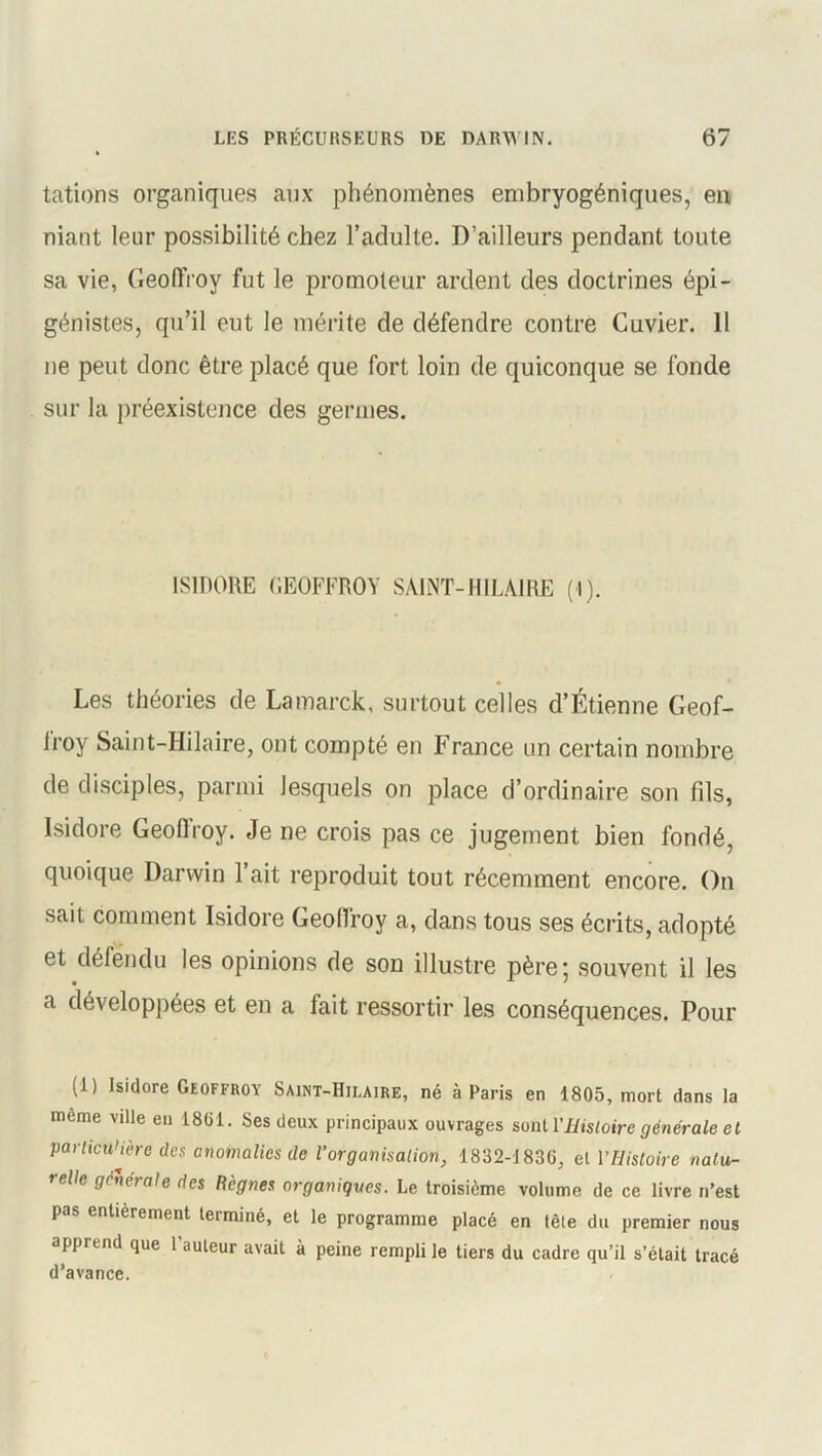 tâtions organiques aux phénomènes embryogéniques, en, niant leur possibilité chez l’adulte. D’ailleurs pendant toute sa vie, Geoffroy fut le promoteur ardent des doctrines épi - génistes, qu’il eut le mérite de défendre contre Cuvier. 11 ne peut donc être placé que fort loin de quiconque se fonde sur la préexistence des germes. ISIDORE GEOFFROY SAINT-HILAIRE (1). Les théories de Lamarck, surtout celles d’Étienne Geof- Iroy Saint-Hilaire, ont compté en France un certain nombre de disciples, parmi lesquels on place d’ordinaire son fils, Isidore Geofiroy. Je ne crois pas ce jugement bien fondé, quoique Darwin l’ait reproduit tout récemment encore. On sait comment Isidore Geoffroy a, dans tous ses écrits, adopté et défendu les opinions de son illustre père; souvent il les a développées et en a fait ressortir les conséquences. Pour (1) Isidore Geoffroy Saint-Hilaire, né à Paris en 1805, mort dans la même ville en 1801. Ses deux principaux ouvrages sont VHistoire générale et particulière des anomalies de l’organisation, 1832-1830, et VHistoire natu- relle generale des Règnes organiques. Le troisième volume de ce livre n’est pas entièrement terminé, et le programme placé en têle du premier nous apprend que 1 auteur avait à peine rempli le tiers du cadre qu’il s’était tracé d’avance.