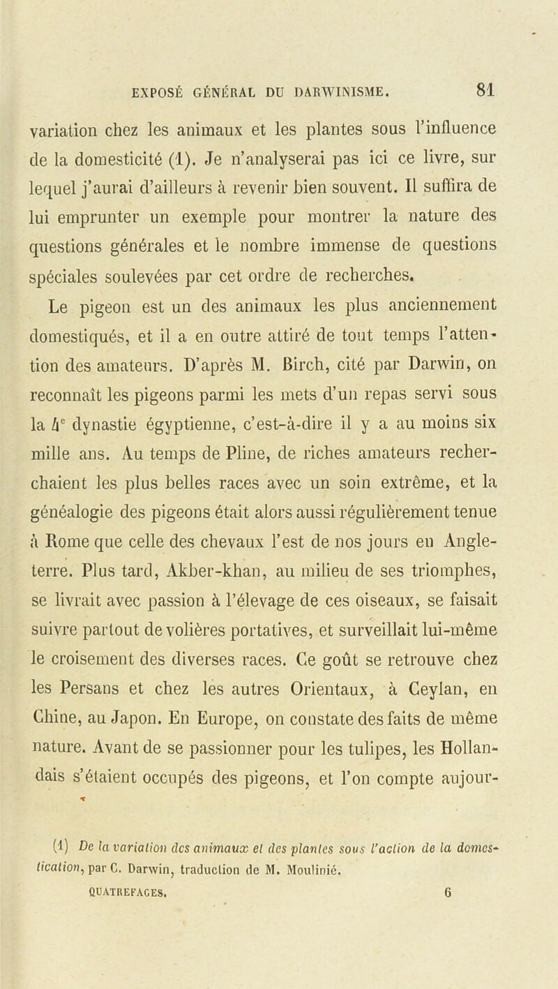 variation chez les animaux et les plantes sous l’influence de la domesticité (1). Je n’analyserai pas ici ce livre, sur lequel j’aurai d’ailleurs à revenir bien souvent. Il suffira de lui emprunter un exemple pour montrer la nature des questions générales et le nombre immense de questions spéciales soulevées par cet ordre de recherches. Le pigeon est un des animaux les plus anciennement domestiqués, et il a en outre attiré de tout temps l'atten- tion des amateurs. D’après M. Birch, cité par Darwin, on reconnaît les pigeons parmi les mets d’un repas servi sous la he dynastie égyptienne, c’est-à-dire il y a au moins six mille ans. Au temps de Pline, de riches amateurs recher- chaient les plus belles races avec un soin extrême, et la généalogie des pigeons était alors aussi régulièrement tenue à Rome que celle des chevaux l’est de nos jours en Angle- terre. Plus tard, Akber-khan, au milieu de ses triomphes, se livrait avec passion à l’élevage de ces oiseaux, se faisait suivre partout de volières portatives, et surveillait lui-même le croisement des diverses races. Ce goût se retrouve chez les Persans et chez les autres Orientaux, à Ceylan, en Chine, au Japon. En Europe, on constate des faits de même nature. Avant de se passionner pour les tulipes, les Hollan- dais s’étaient occupés des pigeons, et l’on compte aujour- * (1) De la variation des animaux et des plantes sous l’action de la domes- tication, par C. Darwin, traduction de M. Moulinié. QUATREFACES. 6