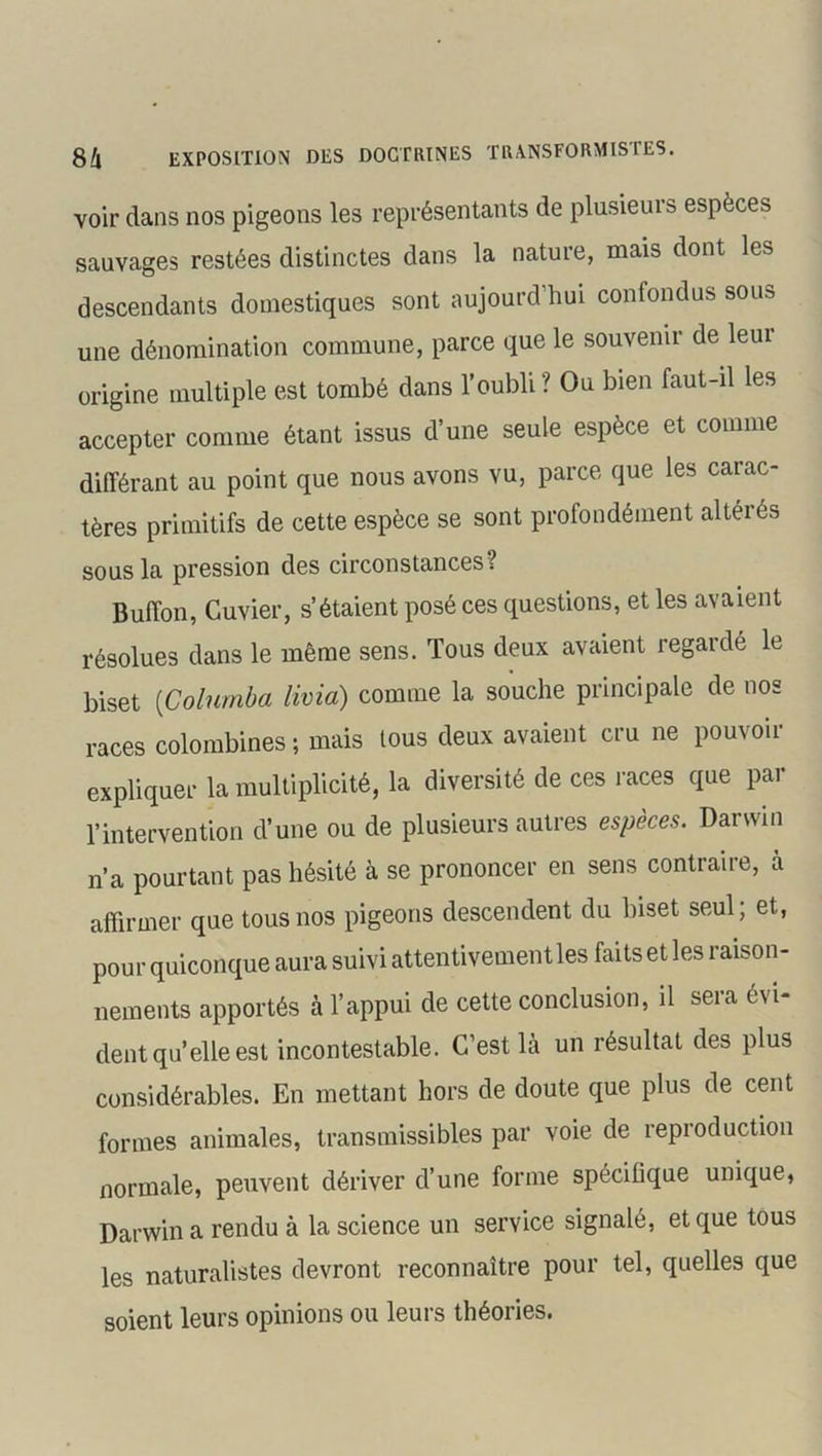 voir dans nos pigeons les représentants de plusieuis espèces sauvages restées distinctes dans la nature, mais dont les descendants domestiques sont aujourd’hui confondus sous une dénomination commune, parce que le souvenir de leur origine multiple est tombé dans l’oubli? Ou bien faut-il les accepter comme étant issus d’une seule espèce et comme différant au point que nous avons vu, parce que les carac- tères primitifs de cette espèce se sont profondément altérés sous la pression des circonstances ? Buffon, Cuvier, s’étaient posé ces questions, et les avaient résolues dans le même sens. Tous deux avaient regardé le biset (Colnmba lima) comme la souche principale de nos races colombines ; mais tous deux avaient cru ne pou\ oii expliquer la multiplicité, la diversité de ces races que par l’intervention d’une ou de plusieurs autres espèces. Darwin n’a pourtant pas hésité à se prononcer en sens contraire, à affirmer que tous nos pigeons descendent du biset seul; et, pour quiconque aura suivi attentivement les faits et les raison- nements apportés à l’appui de cette conclusion, il sera évi- dent qu’elle est incontestable. C’est là un résultat des plus considérables. En mettant hors de doute que plus de cent formes animales, transmissibles par voie de reproduction normale, peuvent dériver d’une forme spécifique unique, Darwin a rendu à la science un service signale, et que tous les naturalistes devront reconnaître pour tel, quelles que soient leurs opinions ou leurs théories.