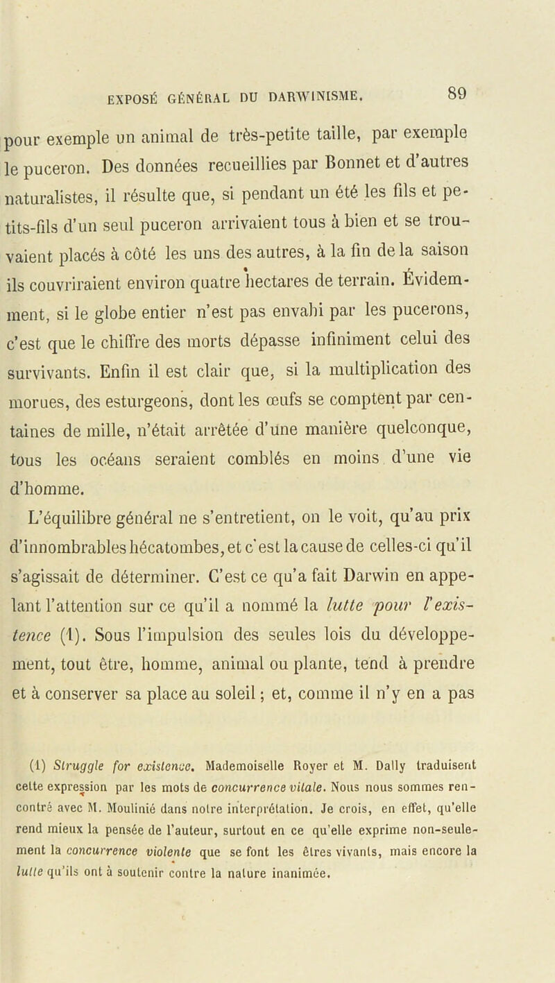 pour exemple un animal de très-petite taille, par exemple le puceron. Des données recueillies par Bonnet et d’autres naturalistes, il résulte que, si pendant un été les fils et pe- tits-fils d’un seul puceron arrivaient tous à bien et se trou- vaient placés à côté les uns des autres, à la fin de la saison ils couvriraient environ quatre hectares de terrain. Évidem- ment, si le globe entier n’est pas envahi par les pucerons, c’est que le chiffre des morts dépasse infiniment celui des survivants. Enfin il est clair que, si la multiplication des morues, des esturgeons, dont les œufs se comptent par cen- taines de mille, n’était arrêtée d’une manière quelconque, tous les océans seraient comblés en moins d’une vie d’homme. L’équilibre général ne s’entretient, on le voit, qu’au prix d’innombrables hécatombes, et c'est la cause de celles-ci qu’il s’agissait de déterminer. C’est ce qu’a fait Darwin en appe- lant l’attention sur ce qu’il a nommé la lutte pour l'exis- tence (1). Sous l’impulsion des seules lois du développe- ment, tout être, homme, animal ou plante, tend à prendre et à conserver sa place au soleil ; et, comme il n’y en a pas (1) Slruggle for existence. Mademoiselle Royer et M. Daily traduisent cette expression par les mots de concurrence vitale. Nous nous sommes ren- contré avec M. Moulinié dans noire interprétation. Je crois, en effet, qu’elle rend mieux la pensée de l’auteur, surtout en ce qu’elle exprime non-seule- ment la concurrence violente que se font les êtres vivants, mais encore la lutte qu’ils ont à soutenir contre la nature inanimée.