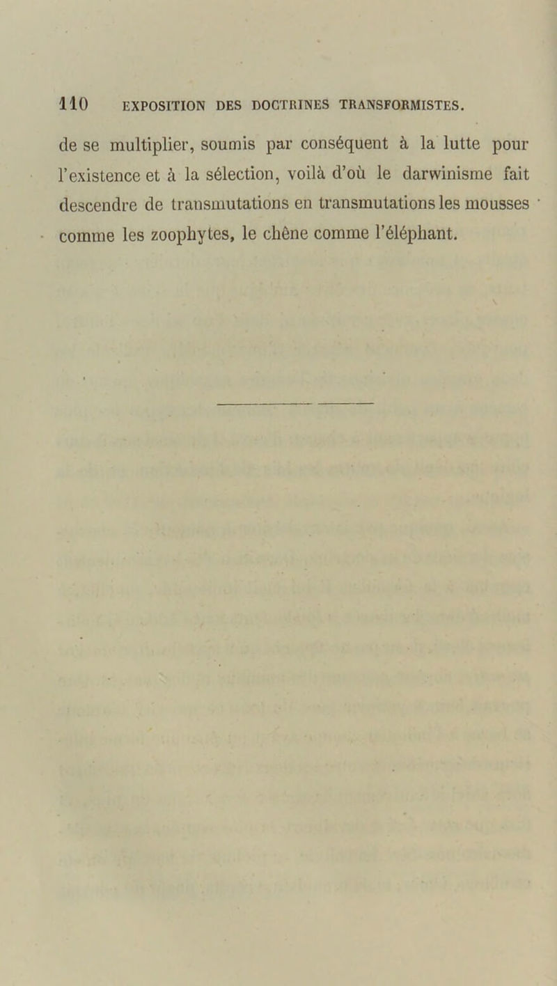 de se multiplier, soumis par conséquent à la lutte pour l’existence et à la sélection, voilà d’où le darwinisme fait descendre de transmutations en transmutations les mousses comme les zoophytes, le chêne comme l’éléphant.