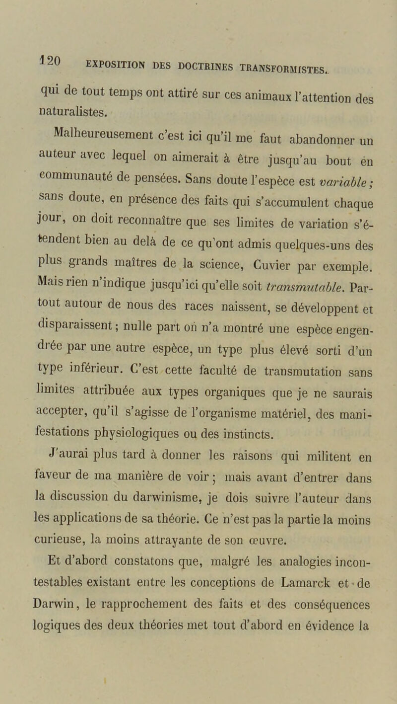 qui de tout temps ont attiré sur ces animaux l'attention des naturalistes. Malheureusement c’est ici qu’il me faut abandonner un auteur avec lequel on aimerait à être jusqu’au bout en communauté de pensées. Sans doute l’espèce est variable ; sans doute, en présence des faits qui s’accumulent chaque jour, on doit reconnaître que ses limites de variation s’é- tendent bien au delà de ce qu’ont admis quelques-uns des plus grands maîtres de la science, Cuvier par exemple. Mais rien n’indique jusqu’ici qu’elle soit transmutable. Par- tout autour de nous des races naissent, se développent et disparaissent ; nulle part on n’a montré une espèce engen- drée par une autre espèce, un type plus élevé sorti d’un type inférieur. C’est cette faculté de transmutation sans limites attribuée aux types organiques que je ne saurais accepter, qu il s’agisse de l’organisme matériel, des mani- festations physiologiques ou des instincts. J aurai plus tard à donner les raisons qui militent en faveur de ma manière de voir ; mais avant d’entrer dans la discussion du darwinisme, je dois suivre l’auteur dans les applications de sa théorie. Ce n’est pas la partie la moins curieuse, la moins attrayante de son œuvre. Et d’abord constatons que, malgré les analogies incon- testables existant entre les conceptions de Lamarck et • de Darwin, le rapprochement des faits et des conséquences logiques des deux théories met tout d’abord en évidence la