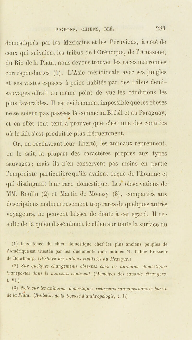 domestiqués par les Mexicains et les Péruviens, à côté de ceux qui suivaient les tribus de l’Orénoque, de l’Amazone, du Rio delà Plata, nous devons trouver les races marronnes correspondantes (1). L’Asie méridionale avec ses jungles et ses vastes espaces à peine habités par des tribus demi- sauvages olirait au même point de vue les conditions les plus favorables. Il est évidemment impossible que les choses ne se soient pas passées là comme au Brésil et au Paraguay, et en effet tout tend à prouver que c’est une des contrées où le fait s’est produit le plus fréquemment. Or, en recouvrant leur liberté, les animaux reprennent, on le sait, la plupart des caractères propres aux types sauvages ; mais ils n’en conservent pas moins en partie l’empreinte particulière qu’ils avaient reçue de l’homme et qui distinguait leur race domestique. Les observations de MM. Roulin (2) et Martin de Moussy (3), comparées aux descriptions malheureusement trop rares de quelques autres voyageurs, ne peuvent laisser de doute à cet égard. Il ré- sulte de là qu’en disséminant le chien sur toute la surface du (1) L’existence du chien domestique chez les plus anciens peuples de l’Amérique est attestée par les documents qu’a publiés M. l’abbé Brasseur de Bourbourg. (Histoire des nations civilisées du Mexique.) (2) Sur quelques changements observés chez les animaux domestiques transportés dans le nouveau continent. (Mémoires des savants élrangcrs, t. VI.) (3) Note sur les animaux domestiques redevenus sauvages dans le bassin de la Plata. (Bulletins de là Société d’anthropologie, t. I<)