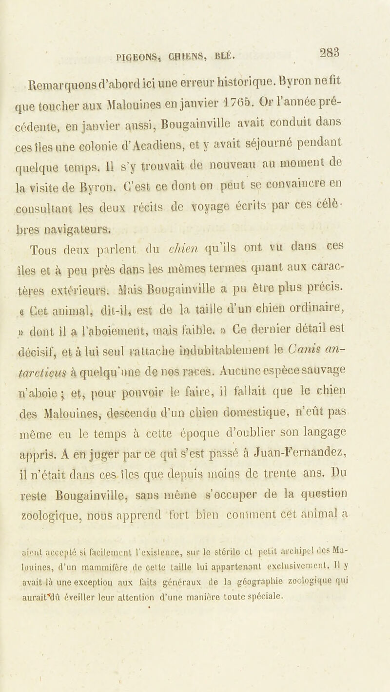 Remarquons d’abord ici une erreur historique. Byron ne fit que toucher aux Malouines en janvier 1765. Or l’année pré- cédente, en janvier aussi, Bougainville avait conduit dans ces îles une colonie d’Acadiens, et y avait séjourné pendant quelque temps. Il s’y trouvait de nouveau au moment de la visite de Byron. C’est ce dont on peut se convaincre en consultant les deux récits de voyage écrits par ces célè- bres navigateurs. Tous deux parlent du chien qu ils ont vu dans ces îles et à peu près dans les mêmes termes quant aux carac- tères extérieurs. Mais Bougainville a pu être plus précis. « Cet animal, dit-il, est de la taille d’un chien ordinaire, » dont il a l’aboiement, mais faible. » Ce dernier détail est décisif, et à lui seul rattache indubitablement le Canis an- tarctiens à quelqu’une de nos races. Aucune espèce sauvage n’aboie; et, pour pouvoir le faire, il fallait que le chien des Malouines, descendu d’un chien domestique, n’eût pas même eu le temps à cette époque d’oublier son langage appris. A en juger par ce qui s’est passé à Juan-Fernandez, il n’était dans ces îles que depuis moins de trente ans. Du reste Bougainville, sans môme s’occuper de la question zoologique, nous apprend fort bien comment cet animal a aient accepté si facilement l'existence, sur le stérile et petit archipel des Ma- louines, d’un mammifère de cette taille lui appartenant exclusivement. Il y avait là une exception aux faits généraux de la géographie zoologique qui aurair*dù éveiller leur attention d’une manière toute spéciale.