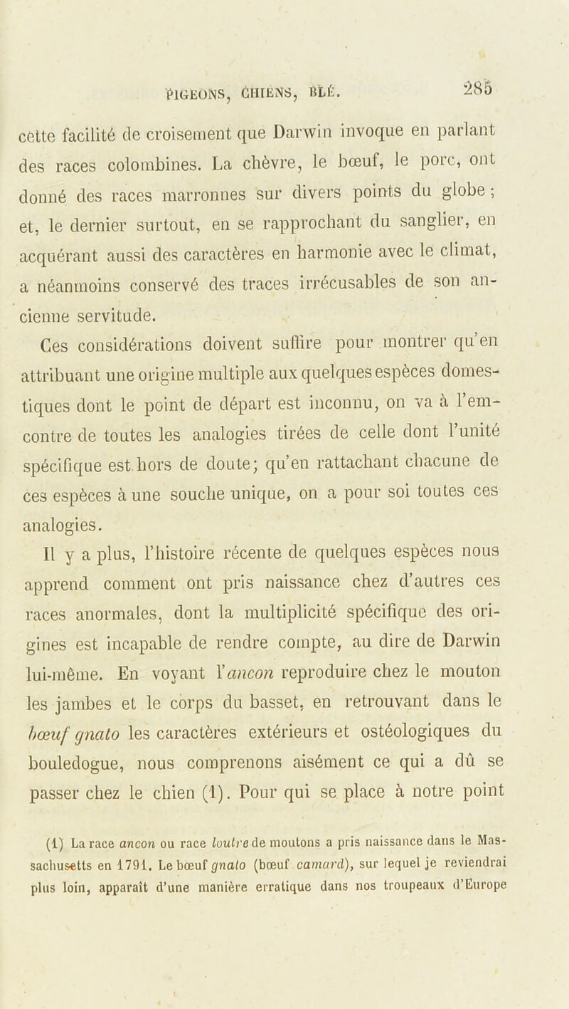 cette facilité de croisement que Darwin invoque en parlant des races colombines. La chèvre, le bœuf, le porc, ont donné des races marronnes sur divers points du globe ; et, le dernier surtout, en se rapprochant du sanglier, en acquérant aussi des caractères en harmonie avec le climat, a néanmoins conservé des traces irrécusables de son an- cienne servitude. Ces considérations doivent suffire pour montrer qu en attribuant une origine multiple aux quelques espèces domes- tiques dont le point de départ est inconnu, on va à l’em- contre de toutes les analogies tirées de celle dont l’unité spécifique est hors de doute’ qu’en rattachant chacune de ces espèces à une souche unique, on a pour soi toutes ces analogies. Il y a plus, l’histoire récente de quelques espèces nous apprend comment ont pris naissance chez d’autres ces races anormales, dont la multiplicité spécifique des ori- gines est incapable de rendre compte, au dire de Darwin lui-même. En voyant 1 'ancon reproduire chez le mouton les jambes et le corps du basset, en retrouvant dans le bœuf gnato les caractères extérieurs et ostéologiques du bouledogue, nous comprenons aisément ce qui a dû se passer chez le chien (1). Pour qui se place à notre point (1) La race ancon ou race loutre de moutons a pris naissance dans le Mas- sachusetts en 1791. Le bœuf gnato (bœuf camard), sur lequel je reviendrai plus loin, apparaît d’une manière erratique dans nos troupeaux d’Europe