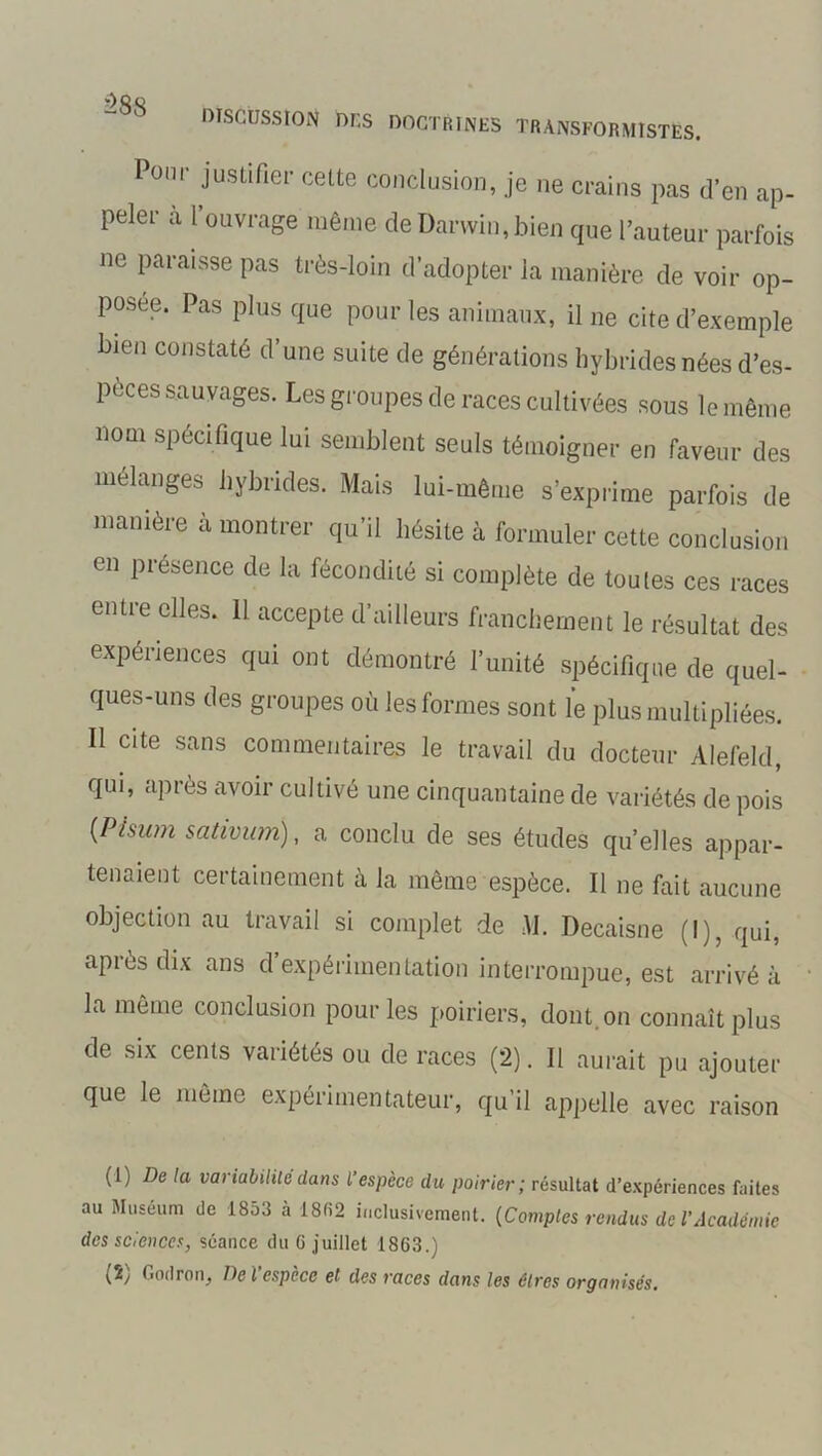 588 DISCUSSION DUS DOCTRINES TRANSFORMISTES. Pour justifier cette conclusion, je ne crains pas d’en ap- peler a 1 ouvrage même cîe Darwin,bien que l’auteur parfois ne paraisse pas très-loin d’adopter la manière de voir op- posée. Pas plus que pour les animaux, il ne cite d’exemple bien constaté d’une suite de générations hybrides nées d’es- peces sauvages. Les groupes de races cultivées sous le même nom spécifique lui semblent seuls témoigner en faveur des mélangés hybrides. Mais lui-même s’exprime parfois de manière à montrer qu’il hésite à formuler cette conclusion en présence de la fécondité si complète de toutes ces races entre elles. Il accepte d’ailleurs franchement le résultat des expériences qui ont démontré l’unité spécifique de quel- ques-uns des groupes où les formes sont le plus multipliées. Il cite sans commentaires le travail du docteur Alefeld, qui, après avoir cultivé une cinquantaine de variétés de pois (Pisum sativam), a conclu de ses études quelles appar- tenaient certainement à la même espèce. Il ne fait aucune objection au travail si complet de M. Decaisne (I), qui, après dix ans d’expérimentation interrompue, est arrivé à la meme conclusion pour les poiriers, dont, on connaît plus de six cents variétés ou de races (2). Il aurait pu ajouter que le même expérimentateur, qu’il appelle avec raison (1) De la variabilité dans L’espèce du poirier; résultat d’expériences faites au Muséum de 1853 à 1862 inclusivement. (Comptes rendus de l’Académie des sciences, séance du G juillet 1863.)