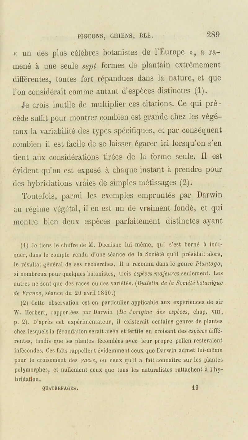 « un des plus célèbres botanistes de l’Europe », a ra- mené à une seule sept formes de plantain extrêmement différentes, toutes fort répandues dans la nature, et que l’on considérait comme autant d’espèces distinctes (1). Je crois inutile de multiplier ces citations. Ce qui pré- cède suffit pour montrer combien est grande chez les végé- taux la variabilité des types spécifiques, et par conséquent combien il est facile de se laisser égarer ici lorsqu’on s’en tient aux considérations tirées de la forme seule. Il est évident qu’on est exposé à chaque instant à prendre pour des hybridations vraies de simples métissages (2). Toutefois, parmi les exemples empruntés par Darwin au régime végétal, il en est un de vraiment fondé, et qui montre bien deux espèces parfaitement distinctes ayant (1) Je liens le chiffre de M. Decaisne lui-même, qui s’est borné à indi- quer, dans le compte rendu d’une séance de la Société qu’il présidait alors, le résultat général de ses recherches. Il a reconnu dans le genre Planiago, si nombreux pour quelques botanistes, trois espèces majeures seulement. Les autres ne sont que des races ou des variétés. (Bulletin de la Société botanique de France, séance du 20 avril 1860.) (2) Cette observation est en particulier applicable aux expériences de sir W. Herbert, rapportées par Darwin (De l’origine des espèces, chap. vin, p. 2). D’après cet expérimentateur, il existerait certains genres de plantes chez lesquels la fécondation serait aisée et fertile en croisant des espèces diffé- rentes, tandis que les plantes fécondées avec leur propre pollen resteraient infécondes. Ces faits rappellent évidemment ceux que Darwin admet lui-même pour le croisement des races, ou ceux qu’il a fait connaître sur les plantes polymorphes, et nullement ceux que tous les naturalistes rattachent à l’hy- bridation. QUATREFAGES. 19