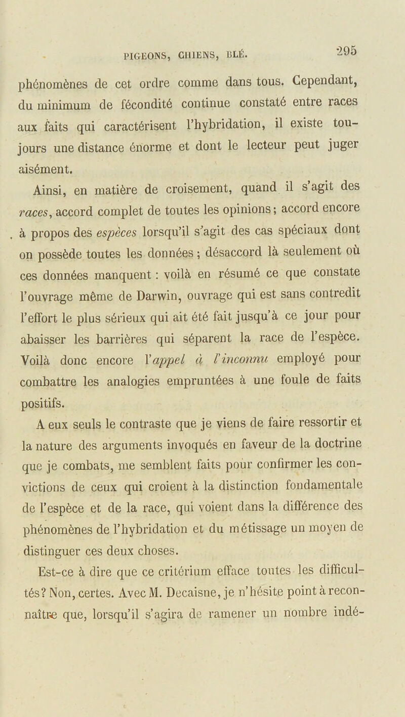 phénomènes de cet ordre comme dans tous. Cependant, du minimum de fécondité continue constaté entre races aux faits qui caractérisent l’hybridation, il existe tou- jours une distance énorme et dont le lecteur peut juger aisément. Ainsi, en matière de croisement, quand il s agit des races, accord complet de toutes les opinions; accord encore à propos des espèces lorsqu’il s’agit des cas spéciaux dont on possède toutes les données ; désaccord là seulement où ces données manquent : voilà en résumé ce que constate l’ouvrage même de Darwin, ouvrage qui est sans contredit l’effort le plus sérieux qui ait été fait jusqu’à ce jour pour abaisser les barrières qui séparent la race de 1 espèce. Voilà donc encore l'appel à l'inconnu employé pour combattre les analogies empruntées à une foule de faits positifs. A eux seuls le contraste que je viens de faire ressortir et la nature des arguments invoqués en faveur de la doctrine que je combats, me semblent faits pour confirmer les con- victions de ceux qui croient à la distinction fondamentale de l’espèce et de la race, qui voient dans la différence des phénomènes de l’hybridation et du métissage un moyen de distinguer ces deux choses. Est-ce à dire que ce critérium efface toutes les difficul- tés? Non, certes. Avec M. Decaisne, je n’hésite point à recon- naître que, lorsqu’il s’agira de ramener un nombre indé-