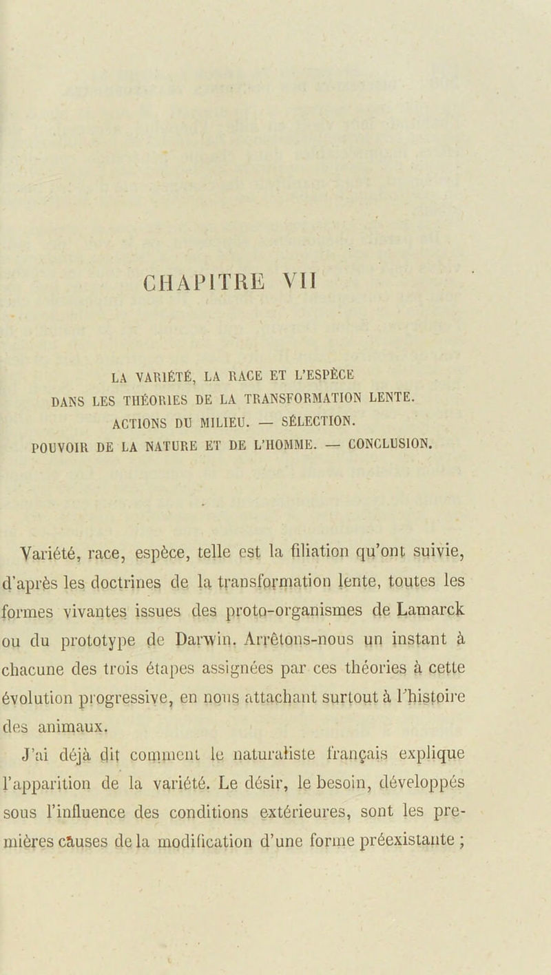 LA VARIÉTÉ, LA RACE ET L’ESPÈCE DANS les théories de la transformation lente. ACTIONS DU MILIEU. — SÉLECTION. POUVOIR DE LA NATURE ET DE L’HOMME. — CONCLUSION. Variété, race, espèce, telle est la filiation qu’ont suivie, d’après les doctrines de la transformation lente, toutes les formes vivantes issues des proto-organismes de Lamarck ou du prototype de Darwin. Arrêtons-nous un instant à chacune des trois étapes assignées par ces théories à cette évolution progressive, en nous attachant surtout à l’histoire des animaux. J’ai déjà dit comment le naturaliste français explique l’apparition de la variété. Le désir, le besoin, développés sous l’influence des conditions extérieures, sont les pre- mières causes delà modification d’une forme préexistante ;